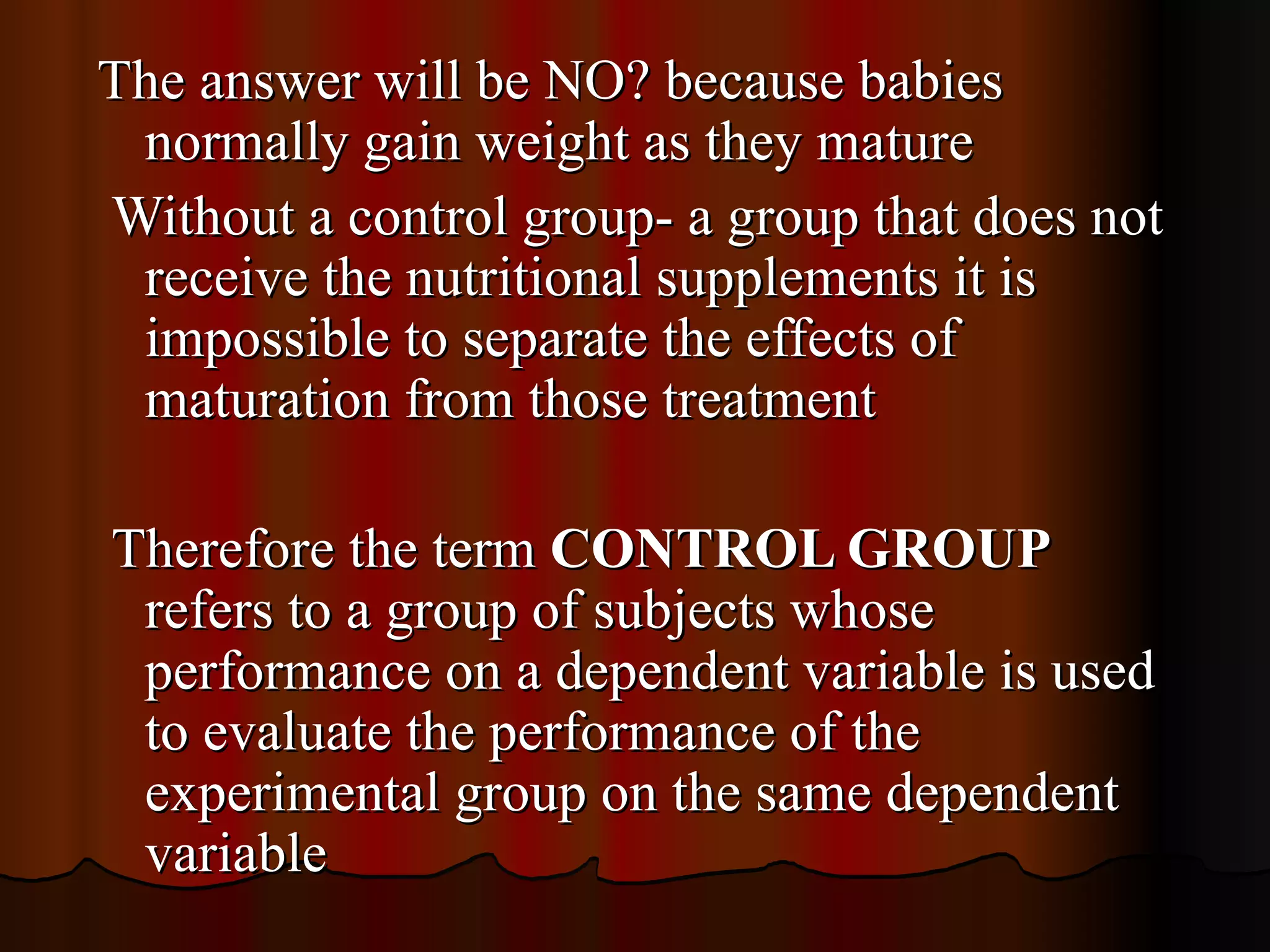 The answer will be NO? because babies
 normally gain weight as they mature
Without a control group- a group that does not
 receive the nutritional supplements it is
 impossible to separate the effects of
 maturation from those treatment

Therefore the term CONTROL GROUP
 refers to a group of subjects whose
 performance on a dependent variable is used
 to evaluate the performance of the
 experimental group on the same dependent
 variable
 