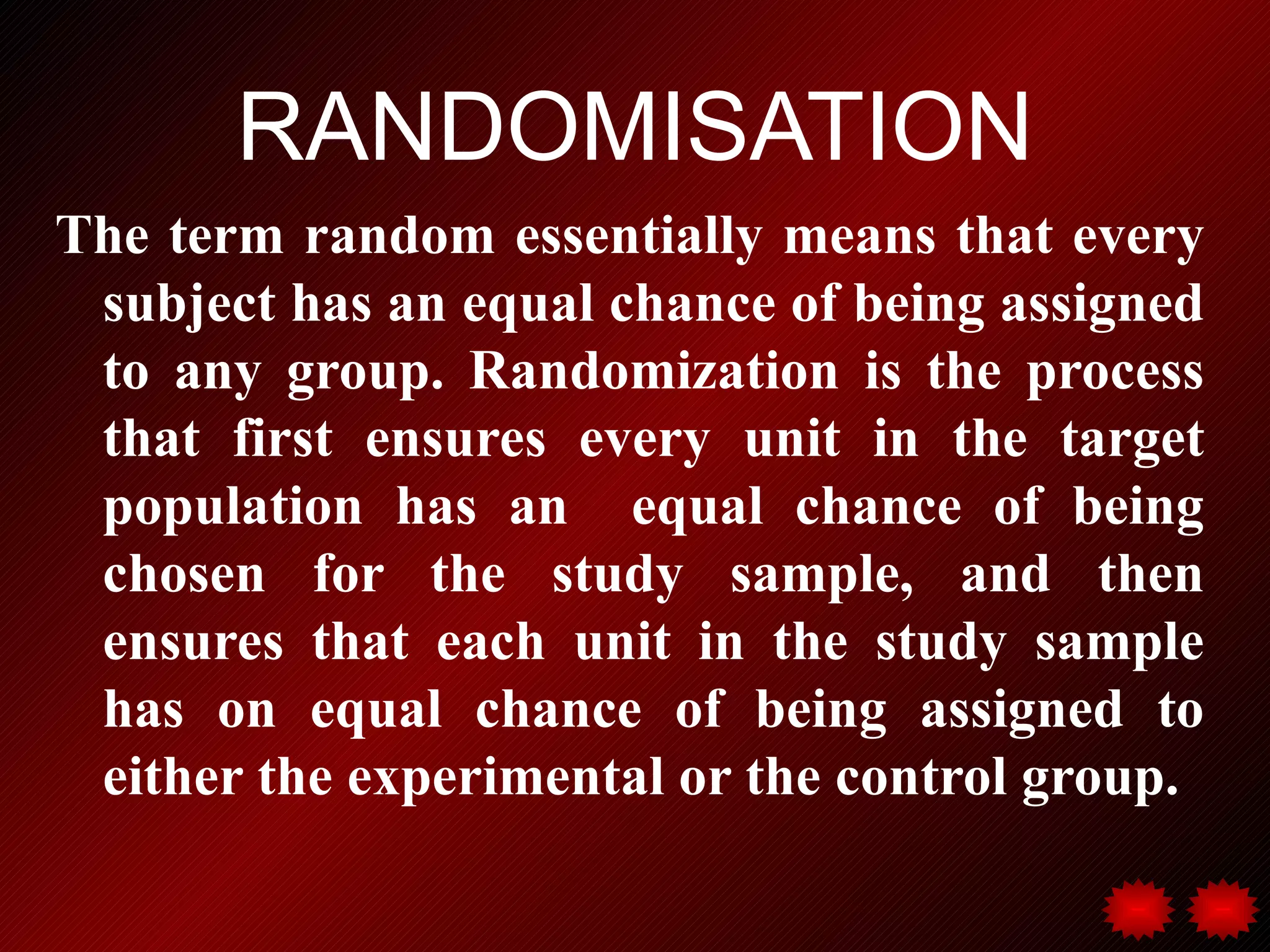 RANDOMISATION
The term random essentially means that every
 subject has an equal chance of being assigned
 to any group. Randomization is the process
 that first ensures every unit in the target
 population has an equal chance of being
 chosen for the study sample, and then
 ensures that each unit in the study sample
 has on equal chance of being assigned to
 either the experimental or the control group.
 