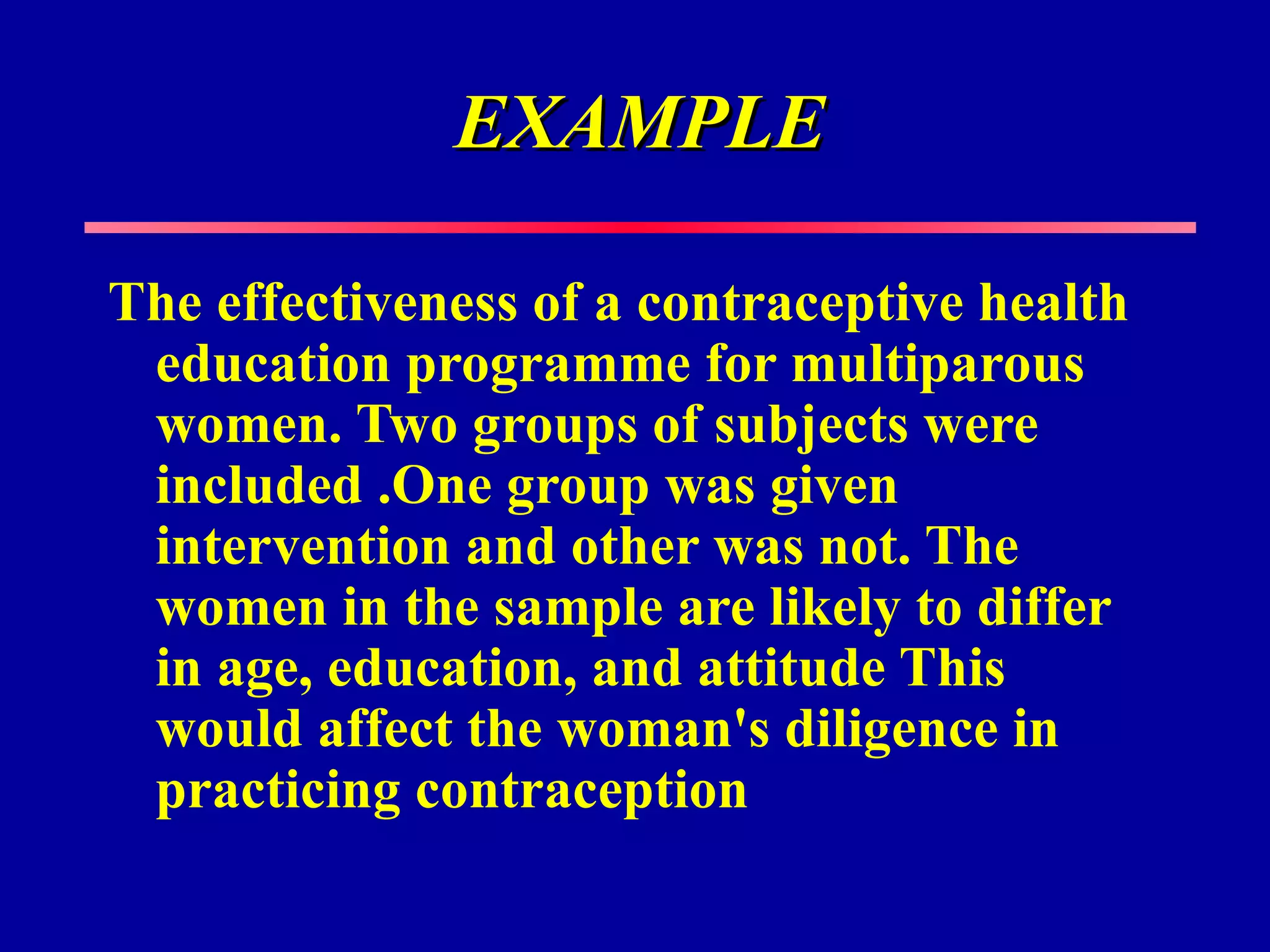 EXAMPLE

The effectiveness of a contraceptive health
 education programme for multiparous
 women. Two groups of subjects were
 included .One group was given
 intervention and other was not. The
 women in the sample are likely to differ
 in age, education, and attitude This
 would affect the woman's diligence in
 practicing contraception
 