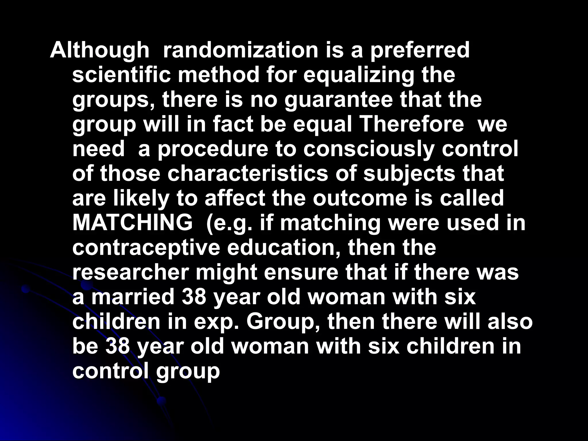 Although randomization is a preferred
  scientific method for equalizing the
  groups, there is no guarantee that the
  group will in fact be equal Therefore we
  need a procedure to consciously control
  of those characteristics of subjects that
  are likely to affect the outcome is called
  MATCHING (e.g. if matching were used in
  contraceptive education, then the
  researcher might ensure that if there was
  a married 38 year old woman with six
  children in exp. Group, then there will also
  be 38 year old woman with six children in
  control group
 