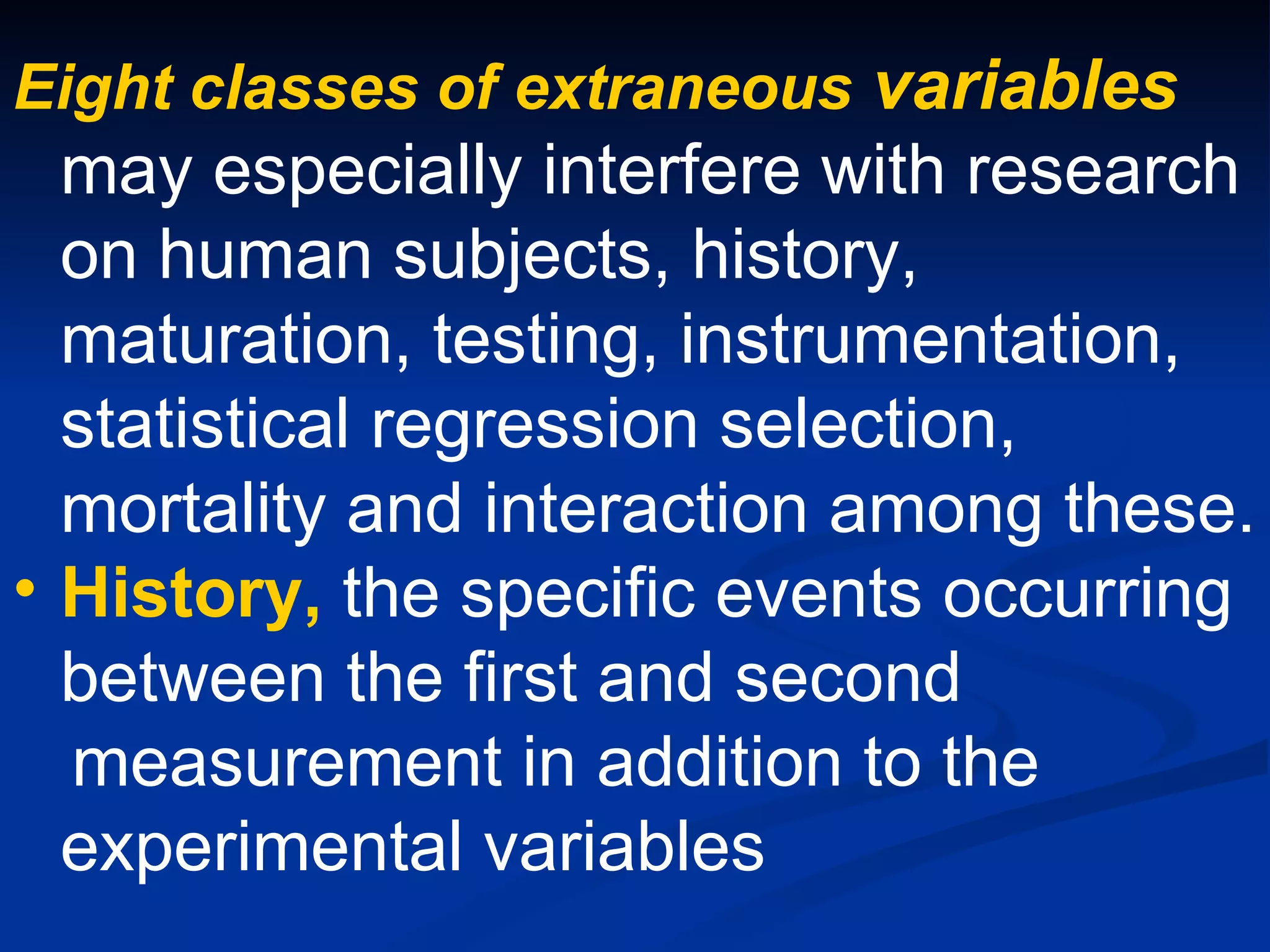 Eight classes of extraneous variables
  may especially interfere with research
  on human subjects, history,
  maturation, testing, instrumentation,
  statistical regression selection,
  mortality and interaction among these.
• History, the specific events occurring
  between the first and second
  measurement in addition to the
  experimental variables
 