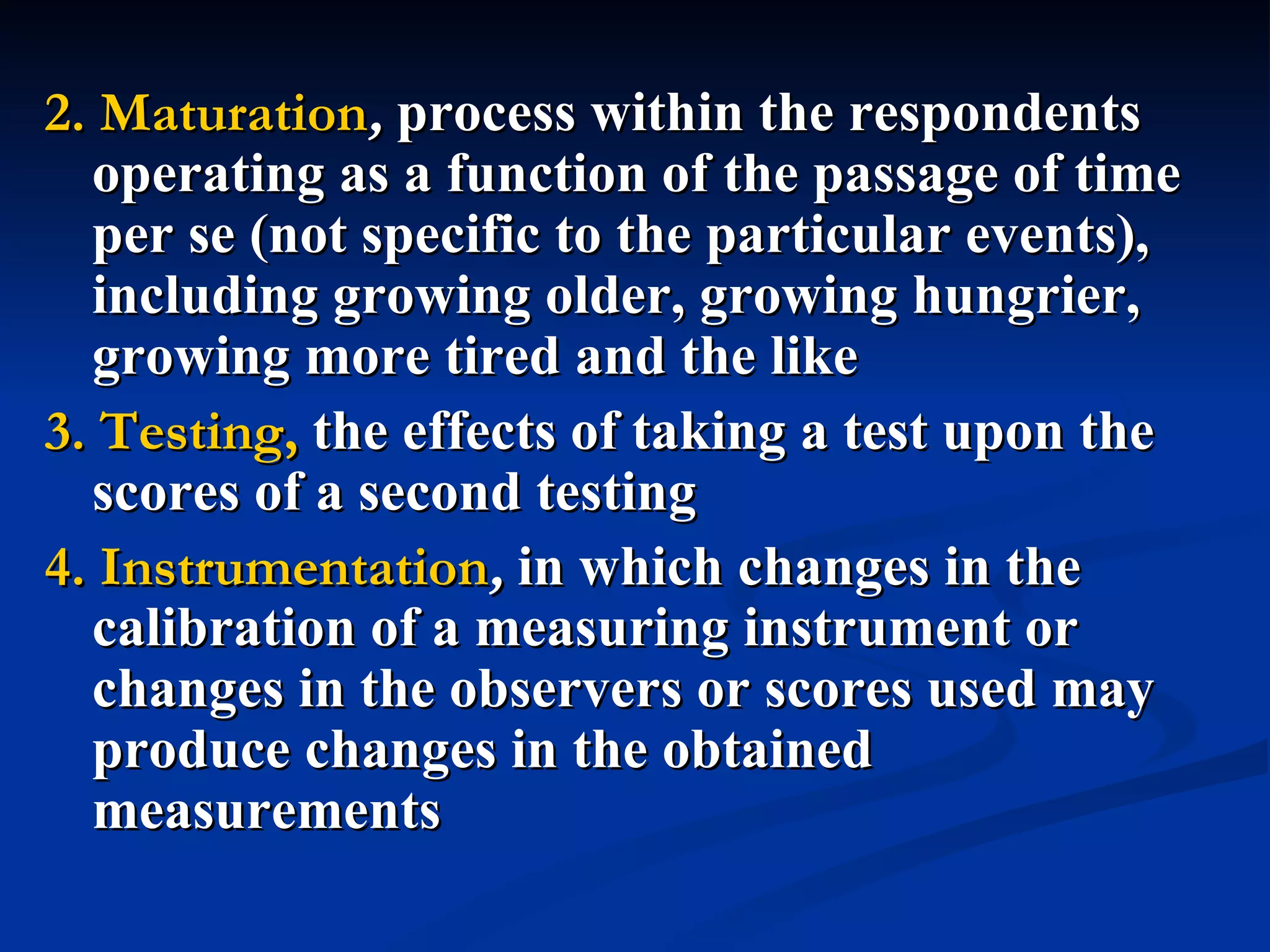 2. Maturation, process within the respondents
  operating as a function of the passage of time
  per se (not specific to the particular events),
  including growing older, growing hungrier,
  growing more tired and the like
3. Testing, the effects of taking a test upon the
  scores of a second testing
4. Instrumentation, in which changes in the
  calibration of a measuring instrument or
  changes in the observers or scores used may
  produce changes in the obtained
  measurements
 