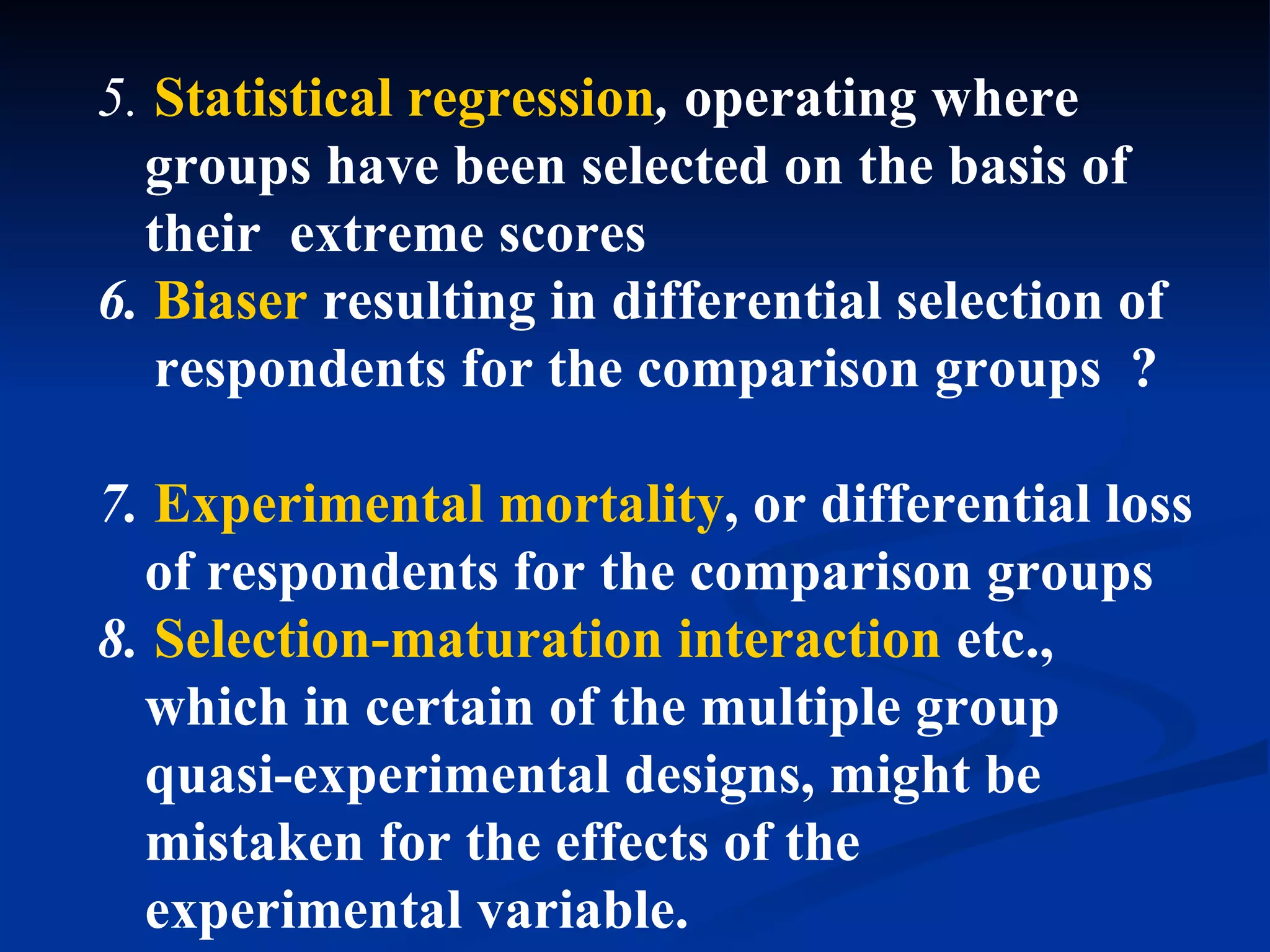 5. Statistical regression, operating where
  groups have been selected on the basis of
  their extreme scores
6. Biaser resulting in differential selection of
   respondents for the comparison groups ?

7. Experimental mortality, or differential loss
  of respondents for the comparison groups
8. Selection-maturation interaction etc.,
  which in certain of the multiple group
  quasi-experimental designs, might be
  mistaken for the effects of the
  experimental variable.
 