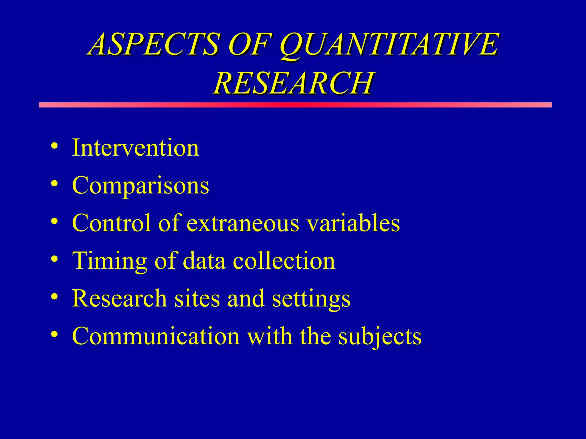 ASPECTS OF QUANTITATIVE
            RESEARCH
•   Intervention
•   Comparisons
•   Control of extraneous variables
•   Timing of data collection
•   Research sites and settings
•   Communication with the subjects
 