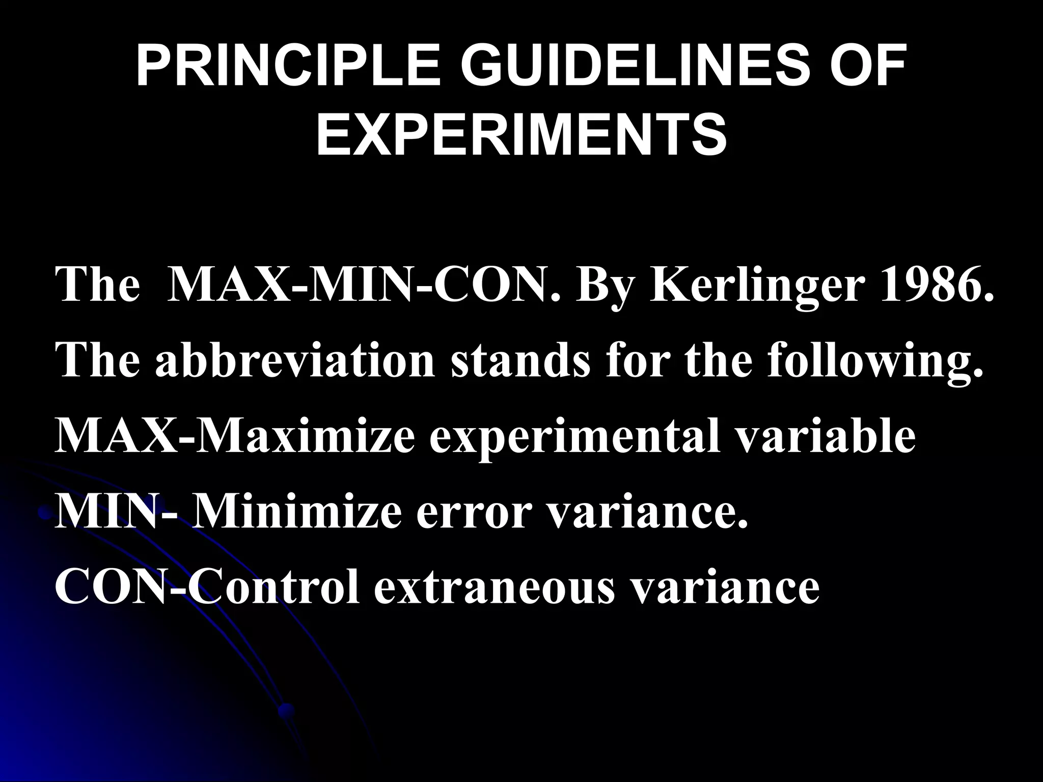 PRINCIPLE GUIDELINES OF
        EXPERIMENTS

The MAX-MIN-CON. By Kerlinger 1986.
The abbreviation stands for the following.
MAX-Maximize experimental variable
MIN- Minimize error variance.
CON-Control extraneous variance.
 