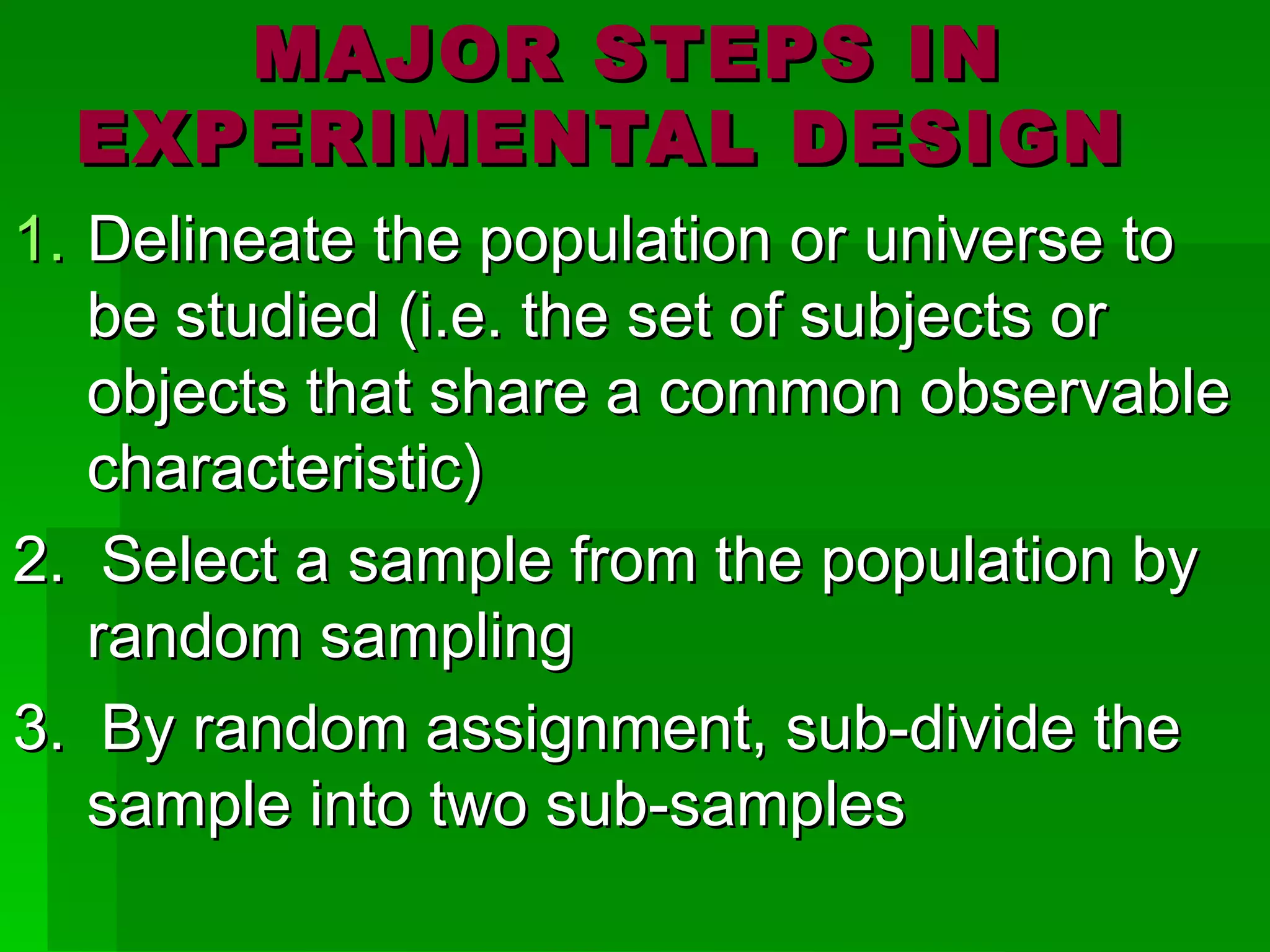 MAJOR STEPS IN
  EXPERIMENTAL DESIGN
1. Delineate the population or universe to
   be studied (i.e. the set of subjects or
   objects that share a common observable
   characteristic)
2. Select a sample from the population by
   random sampling
3. By random assignment, sub-divide the
   sample into two sub-samples
 