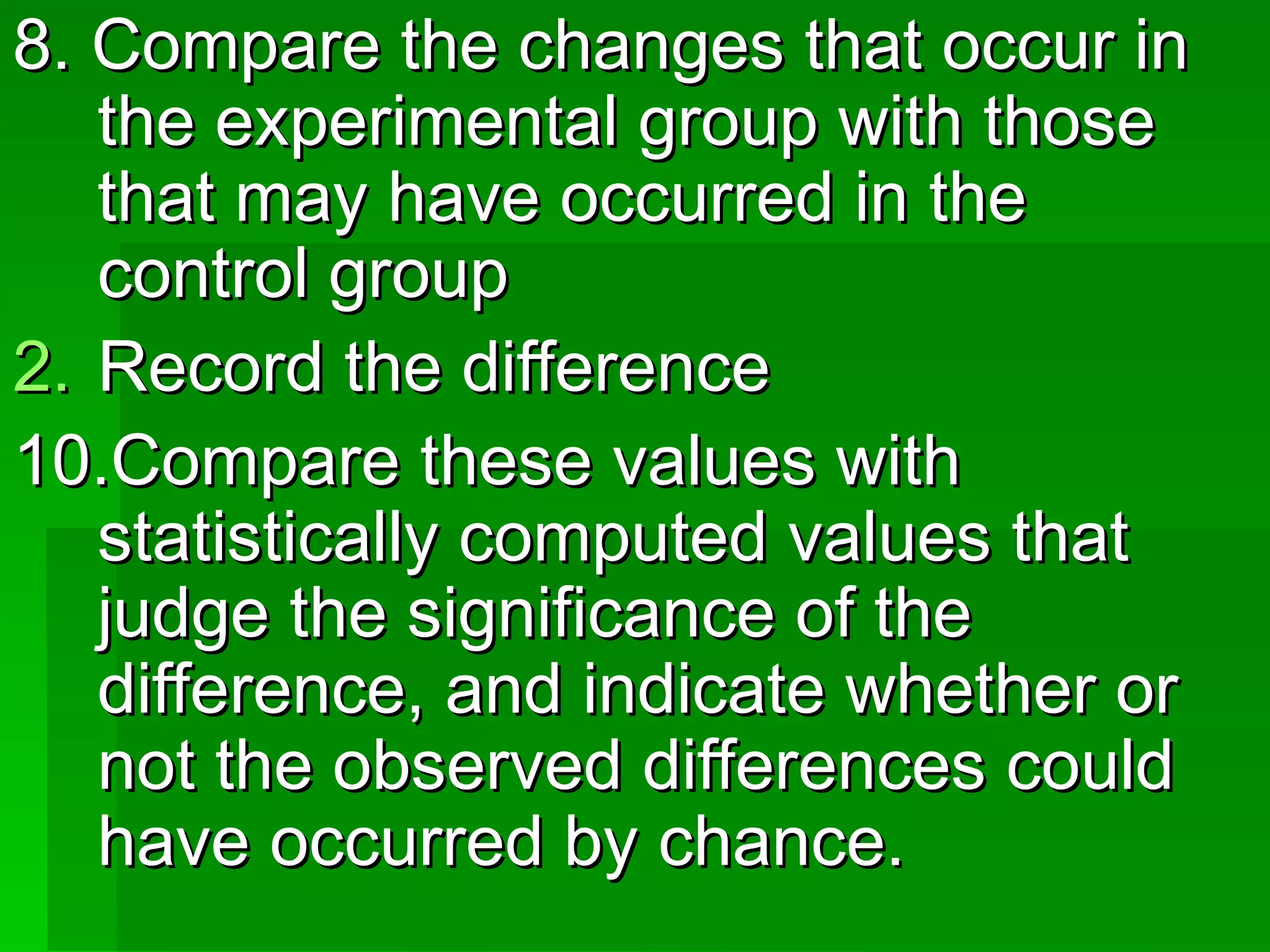 8. Compare the changes that occur in
   the experimental group with those
   that may have occurred in the
   control group
2. Record the difference
10.Compare these values with
   statistically computed values that
   judge the significance of the
   difference, and indicate whether or
   not the observed differences could
   have occurred by chance.
 