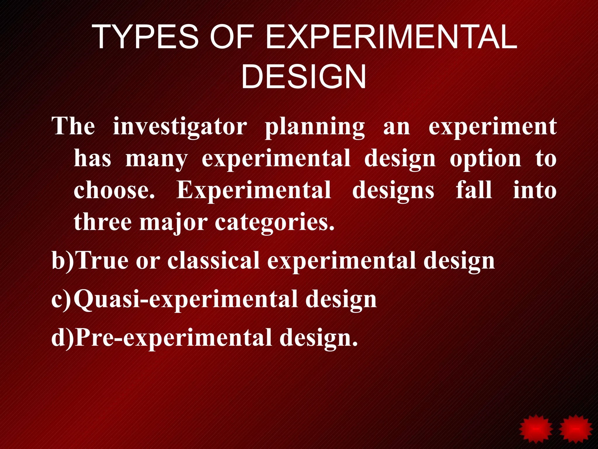 TYPES OF EXPERIMENTAL
          DESIGN
The investigator planning an experiment
  has many experimental design option to
  choose. Experimental designs fall into
  three major categories.
b)True or classical experimental design
c)Quasi-experimental design
d)Pre-experimental design.
 