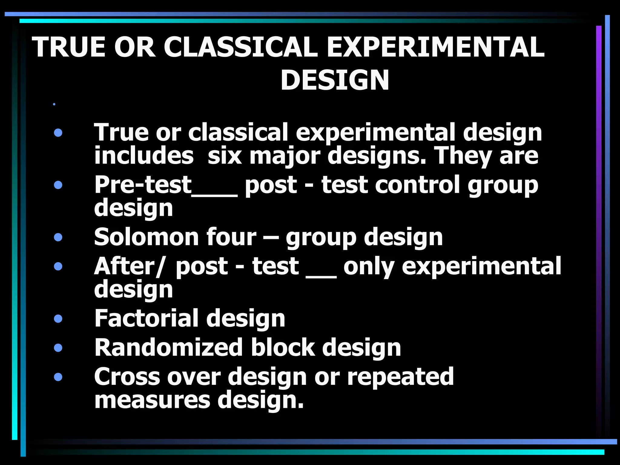 TRUE OR CLASSICAL EXPERIMENTAL
               DESIGN
 •   TRUE OR CLASSICAL EXPERIMENTAL   DESIGN



 •   True or classical experimental design
     includes six major designs. They are
 •   Pre-test___ post - test control group
     design
 •   Solomon four – group design
 •   After/ post - test __ only experimental
     design
 •   Factorial design
 •   Randomized block design
 •   Cross over design or repeated
     measures design.
 