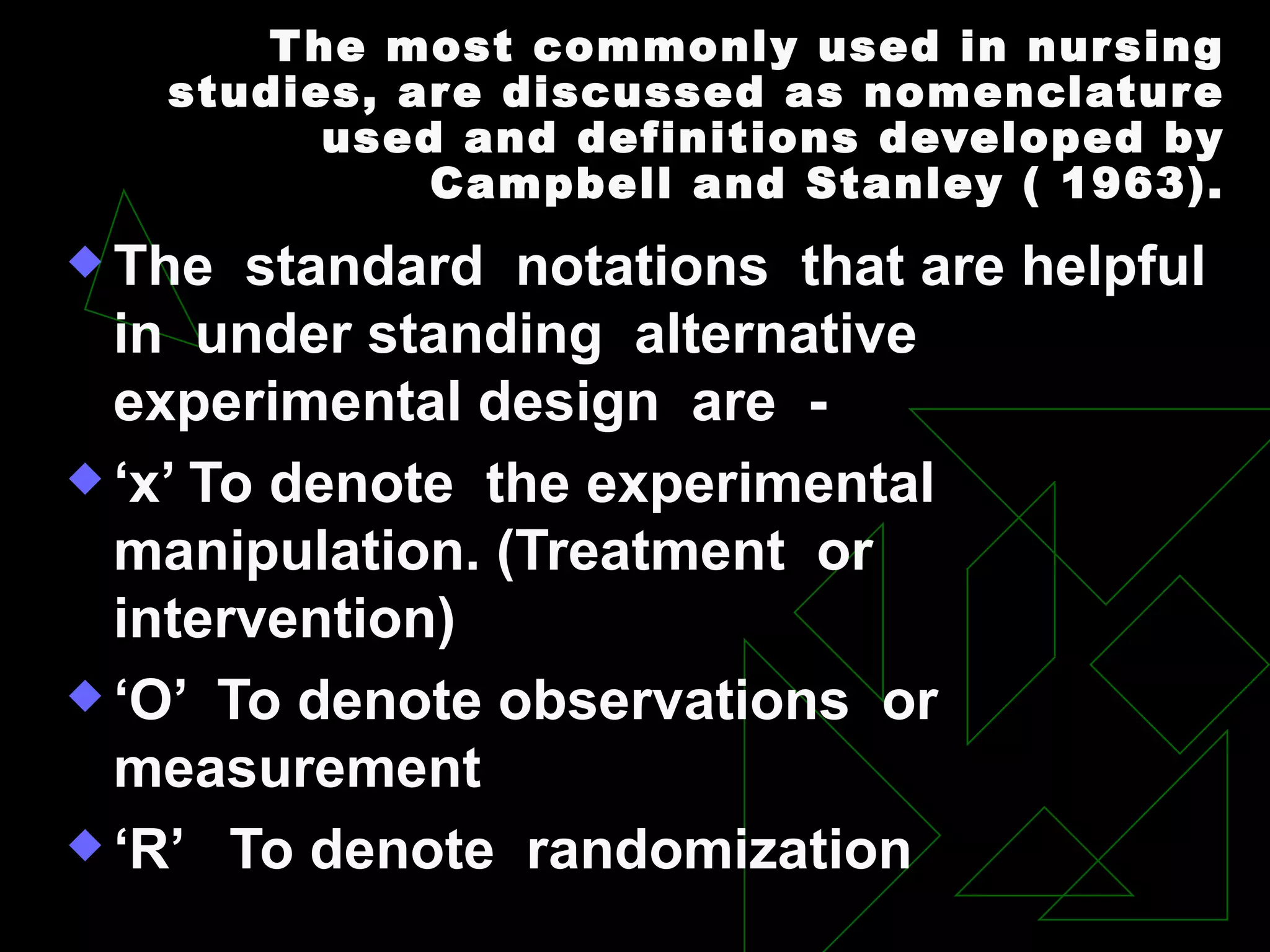 T he most commonly used in nur sing
   studies, ar e discussed as nomenclatur e
          used and definitions developed by
              Campbell and Stanley ( 1963).
 The   standard notations that are helpful
  in under standing alternative
  experimental design are -
 ‘x’ To denote the experimental
  manipulation. (Treatment or
  intervention)
 ‘O’ To denote observations or
  measurement
 ‘R’ To denote randomization
 