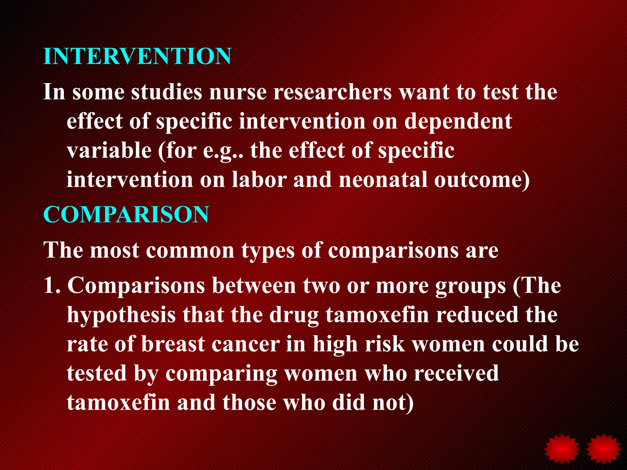 INTERVENTION
In some studies nurse researchers want to test the
   effect of specific intervention on dependent
   variable (for e.g.. the effect of specific
   intervention on labor and neonatal outcome)
COMPARISON
The most common types of comparisons are
1. Comparisons between two or more groups (The
   hypothesis that the drug tamoxefin reduced the
   rate of breast cancer in high risk women could be
   tested by comparing women who received
   tamoxefin and those who did not)
 