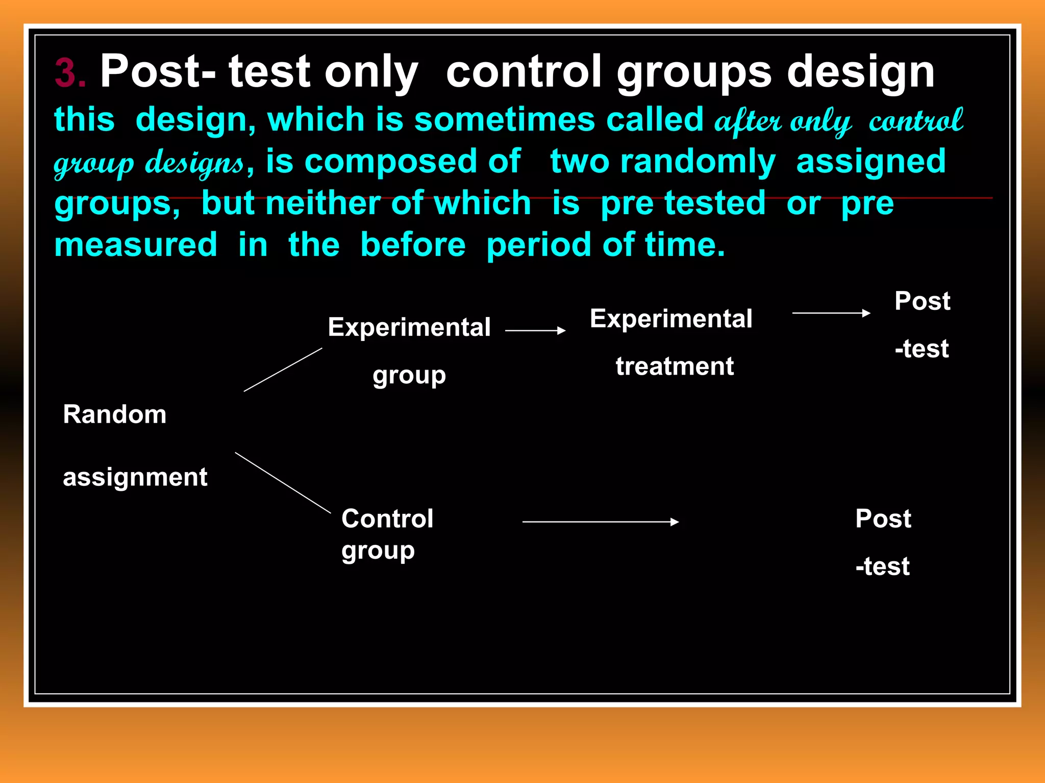 3. Post- test only control groups design
this design, which is sometimes called after only control
group designs, is composed of two randomly assigned
groups, but neither of which is pre tested or pre
measured in the before period of time.
                                                     Post
                 Experimental    Experimental
                                                     -test
                    group          treatment
Random

assignment
                  Control                         Post
                  group
                                                  -test
 