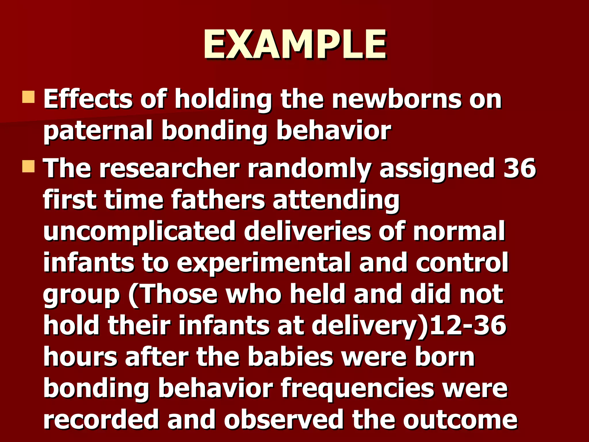EXAMPLE
 Effects of holding the newborns on
  paternal bonding behavior
 The researcher randomly assigned 36
  first time fathers attending
  uncomplicated deliveries of normal
  infants to experimental and control
  group (Those who held and did not
  hold their infants at delivery)12-36
  hours after the babies were born
  bonding behavior frequencies were
  recorded and observed the outcome
 