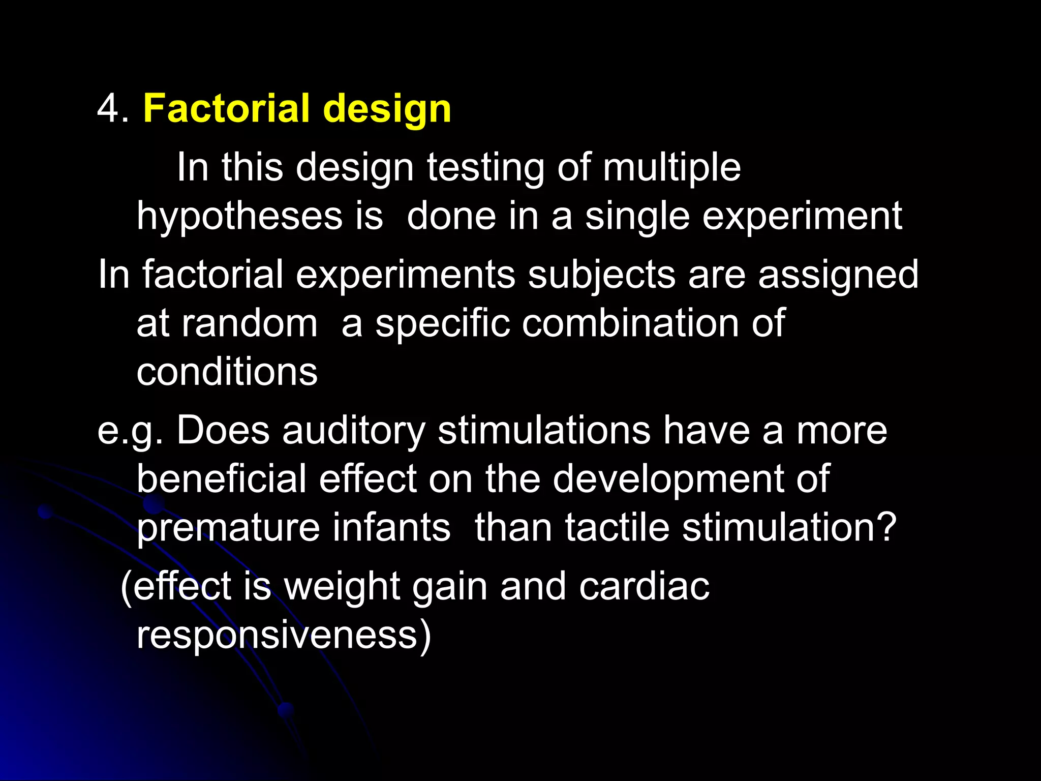 4. Factorial design
      In this design testing of multiple
   hypotheses is done in a single experiment
In factorial experiments subjects are assigned
   at random a specific combination of
   conditions
e.g. Does auditory stimulations have a more
   beneficial effect on the development of
   premature infants than tactile stimulation?
  (effect is weight gain and cardiac
   responsiveness)
 