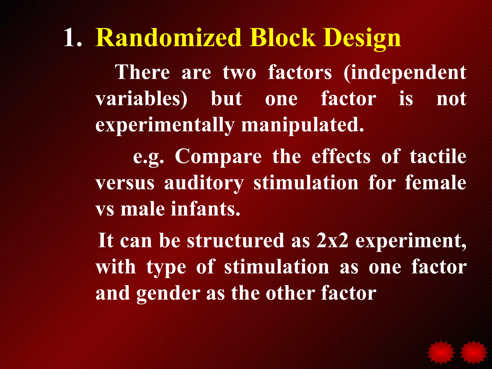 1. Randomized Block Design
    There are two factors (independent
  variables) but one factor is not
  experimentally manipulated.
      e.g. Compare the effects of tactile
  versus auditory stimulation for female
  vs male infants.
  It can be structured as 2x2 experiment,
  with type of stimulation as one factor
  and gender as the other factor
 