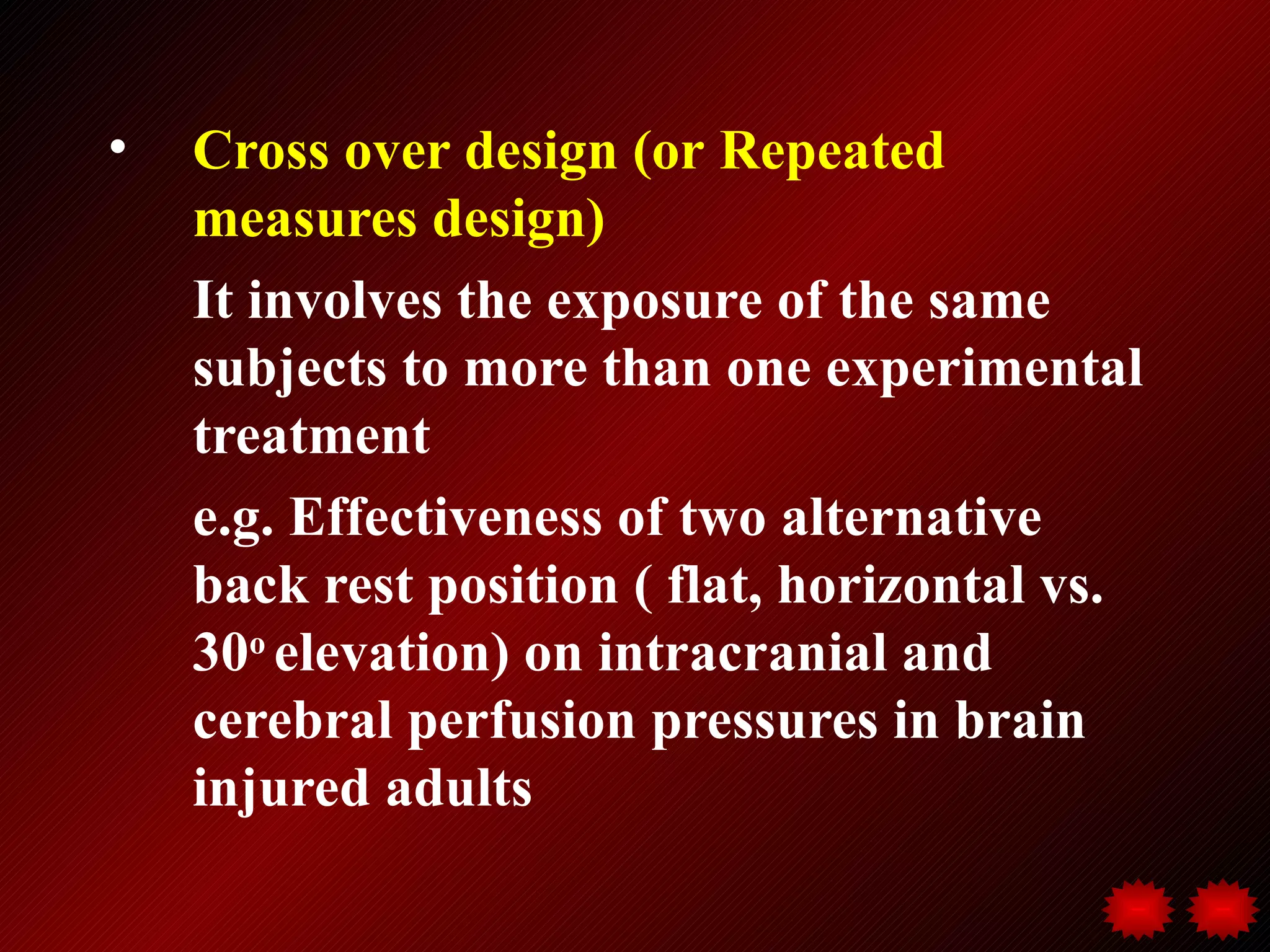 •   Cross over design (or Repeated
    measures design)
    It involves the exposure of the same
    subjects to more than one experimental
    treatment
    e.g. Effectiveness of two alternative
    back rest position ( flat, horizontal vs.
    30o elevation) on intracranial and
    cerebral perfusion pressures in brain
    injured adults
 