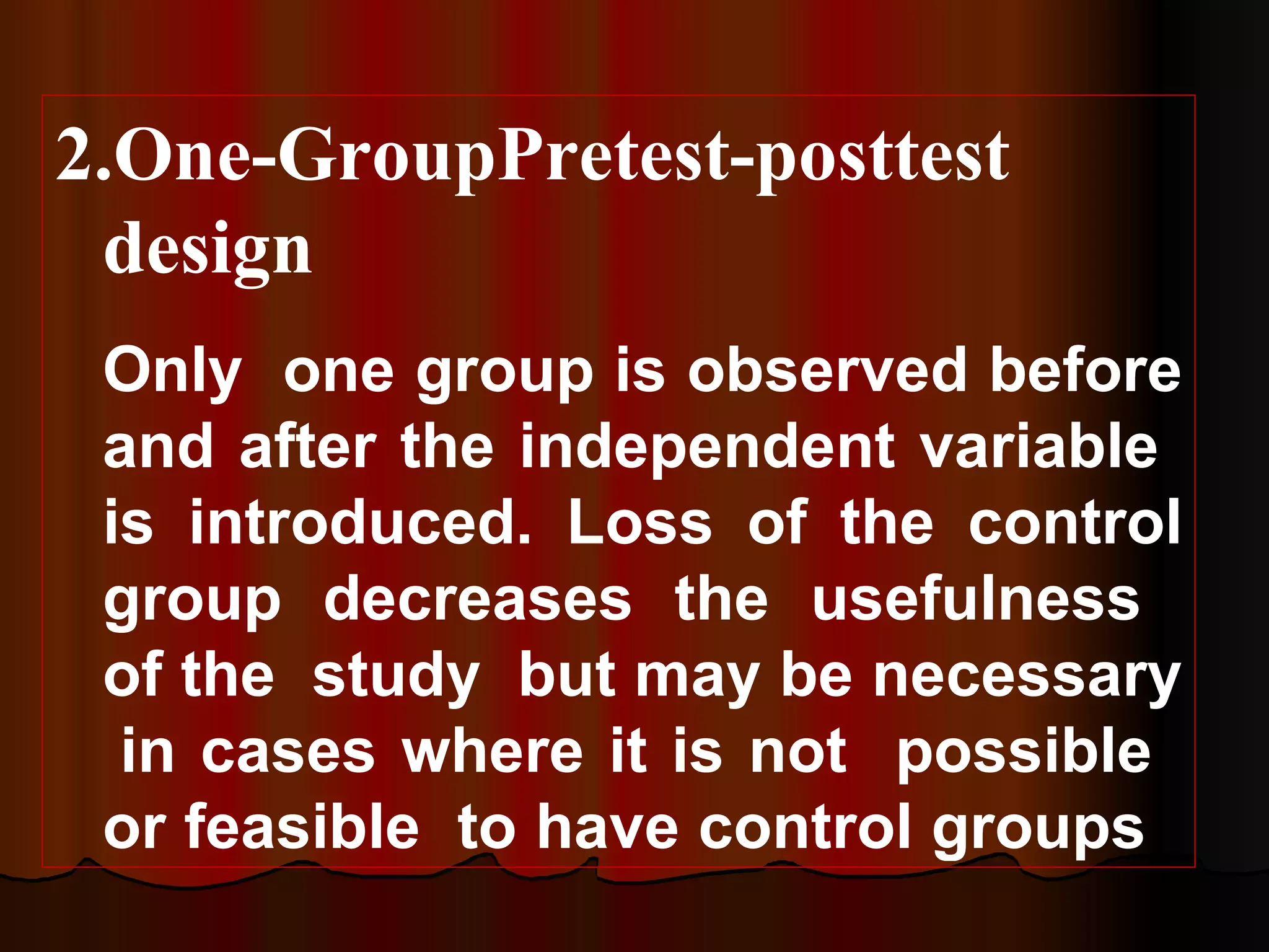 2.One-GroupPretest-posttest
 design
 Only one group is observed before
 and after the independent variable
 is introduced. Loss of the control
 group decreases the usefulness
 of the study but may be necessary
  in cases where it is not possible
 or feasible to have control groups
 