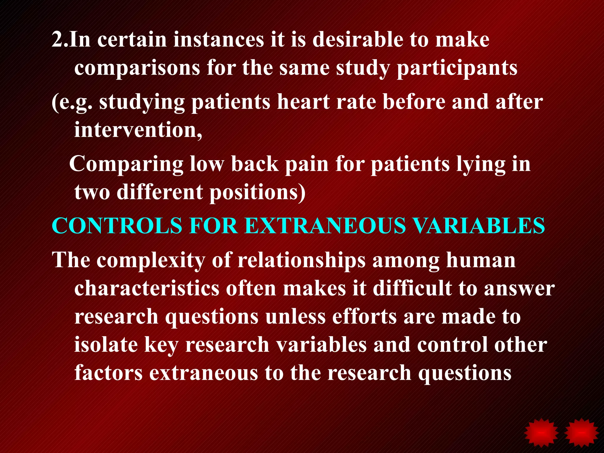 2.In certain instances it is desirable to make
   comparisons for the same study participants
(e.g. studying patients heart rate before and after
   intervention,
  Comparing low back pain for patients lying in
   two different positions)
CONTROLS FOR EXTRANEOUS VARIABLES
The complexity of relationships among human
   characteristics often makes it difficult to answer
   research questions unless efforts are made to
   isolate key research variables and control other
   factors extraneous to the research questions
 