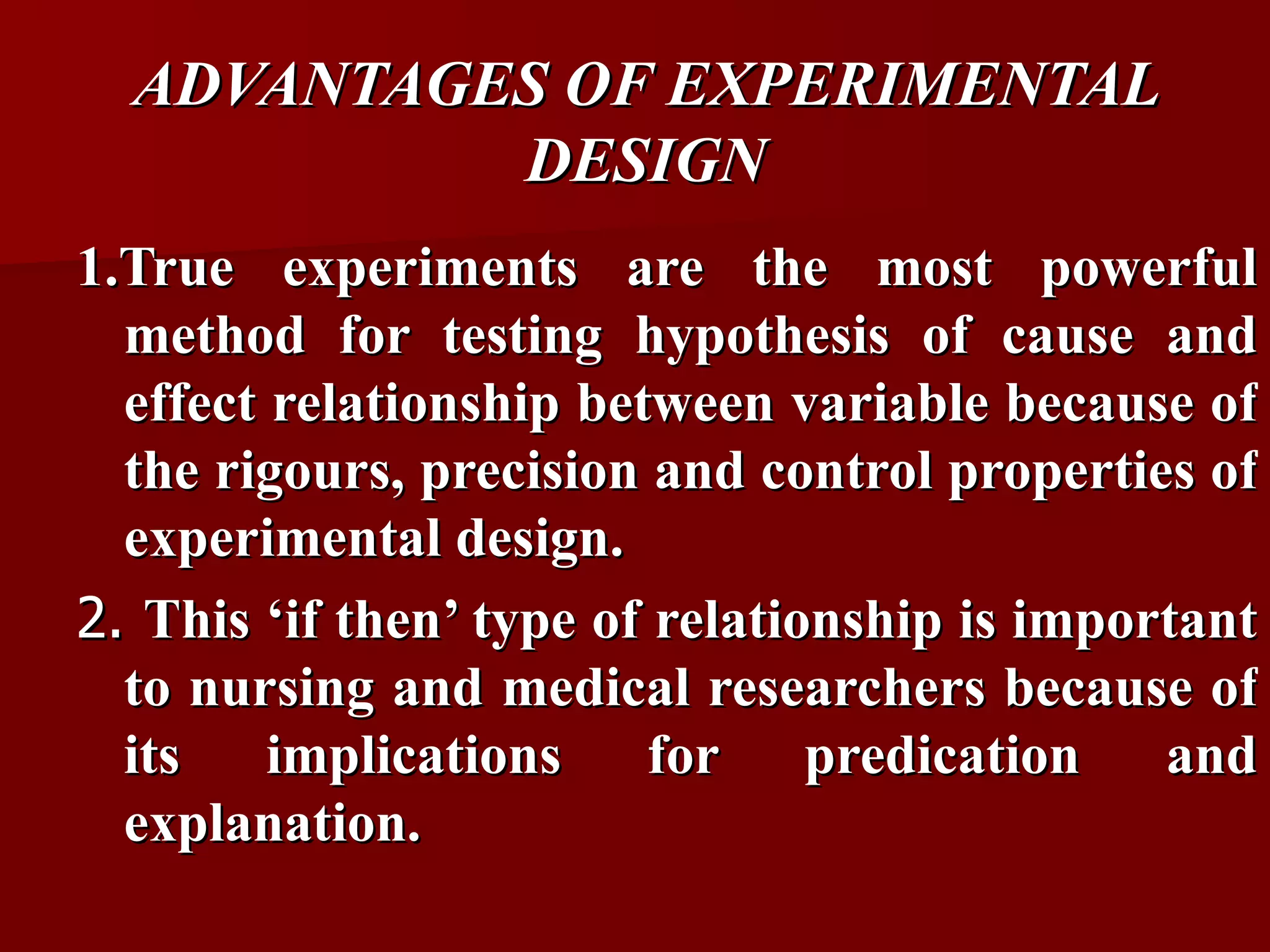ADVANTAGES OF EXPERIMENTAL
           DESIGN
1.True experiments are the most powerful
  method for testing hypothesis of cause and
  effect relationship between variable because of
  the rigours, precision and control properties of
  experimental design.
2. This ‘if then’ type of relationship is important
  to nursing and medical researchers because of
  its    implications     for    predication   and
  explanation.
 