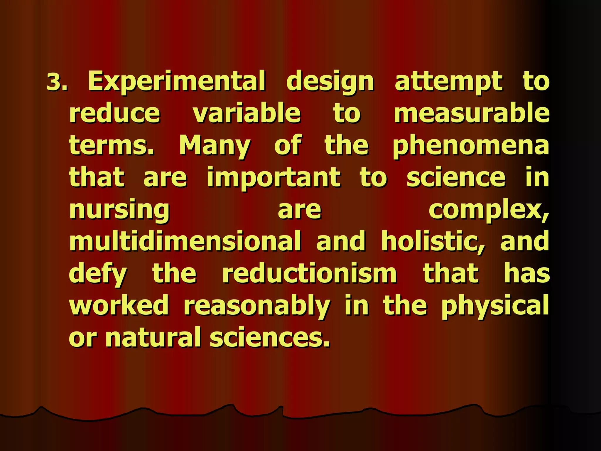 3. Experimental design attempt to
 reduce variable to measurable
 terms. Many of the phenomena
 that are important to science in
 nursing         are      complex,
 multidimensional and holistic, and
 defy the reductionism that has
 worked reasonably in the physical
 or natural sciences.
 