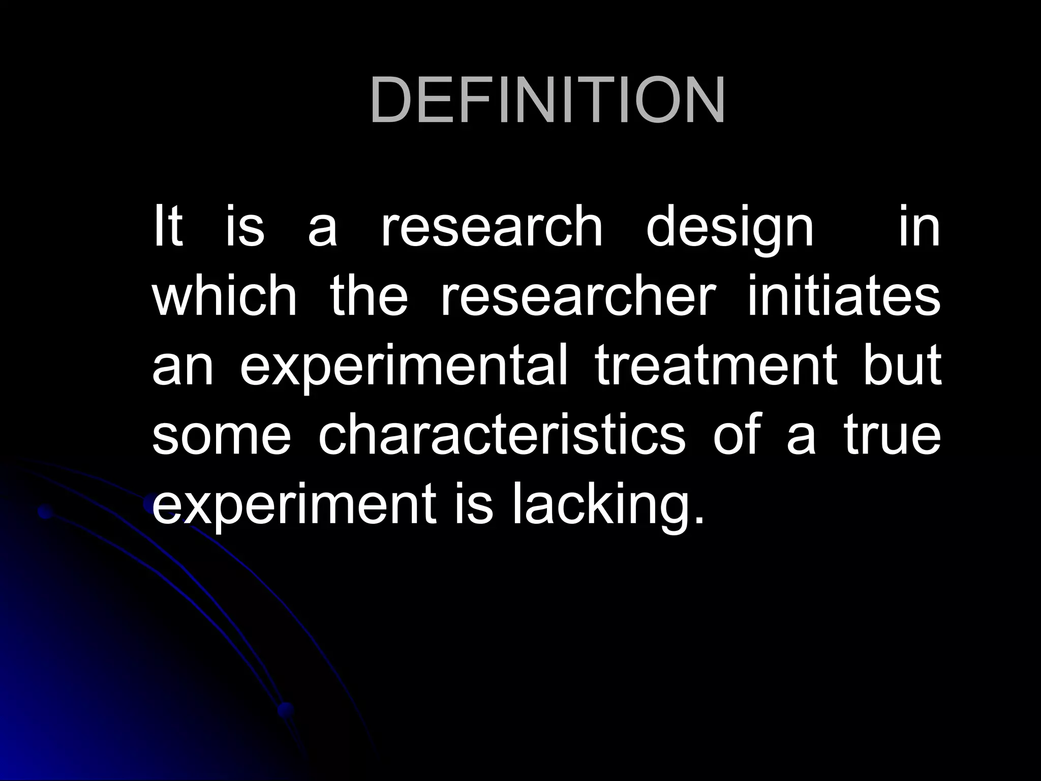 DEFINITION
It is a research design in
which the researcher initiates
an experimental treatment but
some characteristics of a true
experiment is lacking.
 
