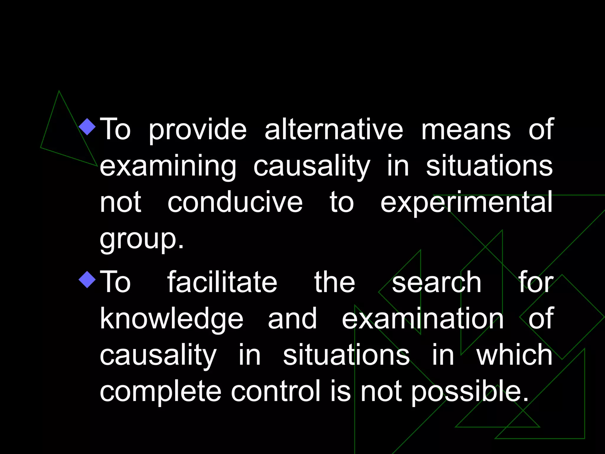 PURPOSES
 To provide alternative means of
  examining causality in situations
  not conducive to experimental
  group.
 To  facilitate the search for
  knowledge and examination of
  causality in situations in which
  complete control is not possible.
 