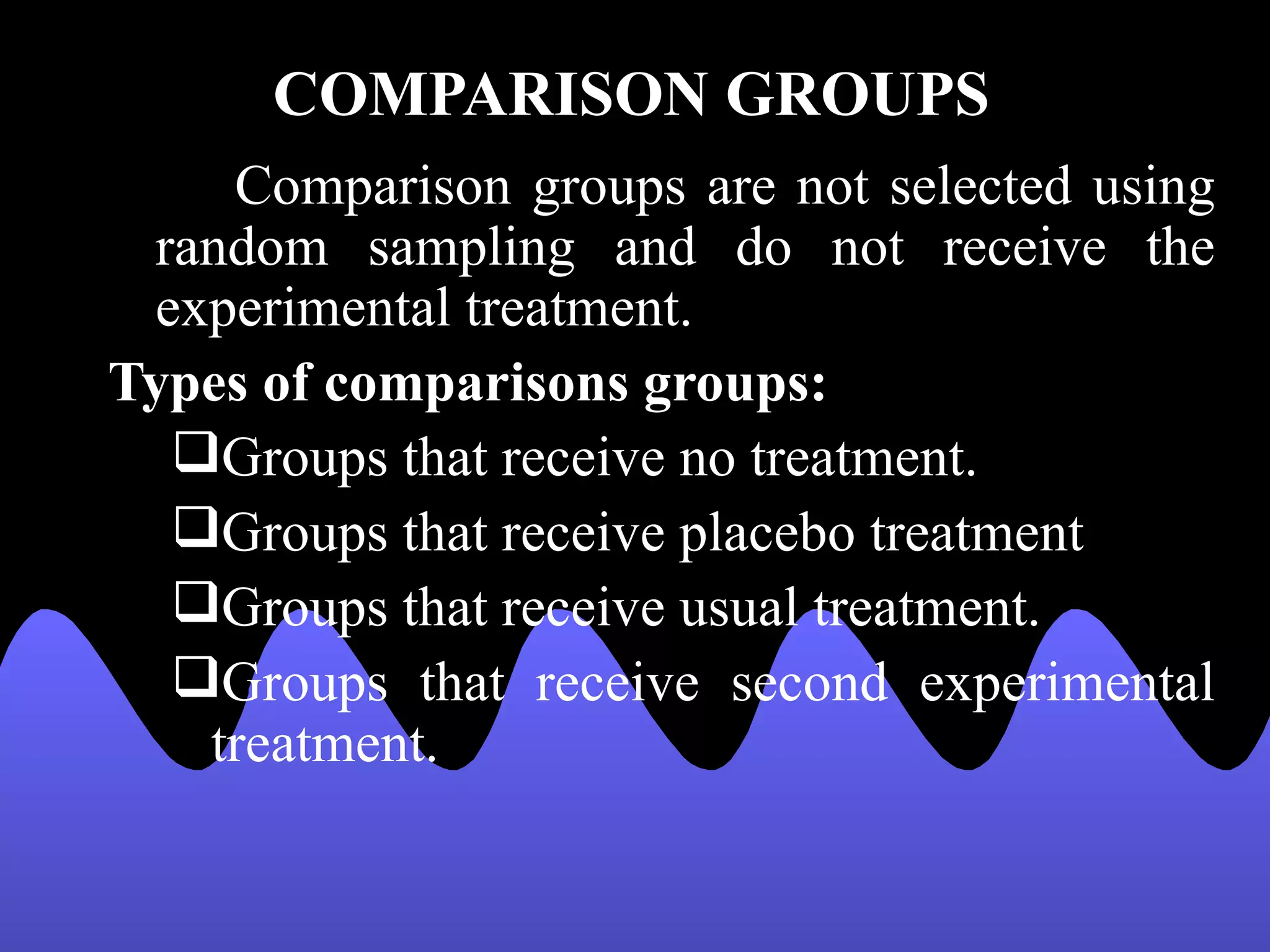 COMPARISON GROUPS
    Comparison groups are not selected using
 random sampling and do not receive the
 experimental treatment.
Types of comparisons groups:
  Groups that receive no treatment.
  Groups that receive placebo treatment
  Groups that receive usual treatment.
  Groups that receive second experimental
   treatment.
 