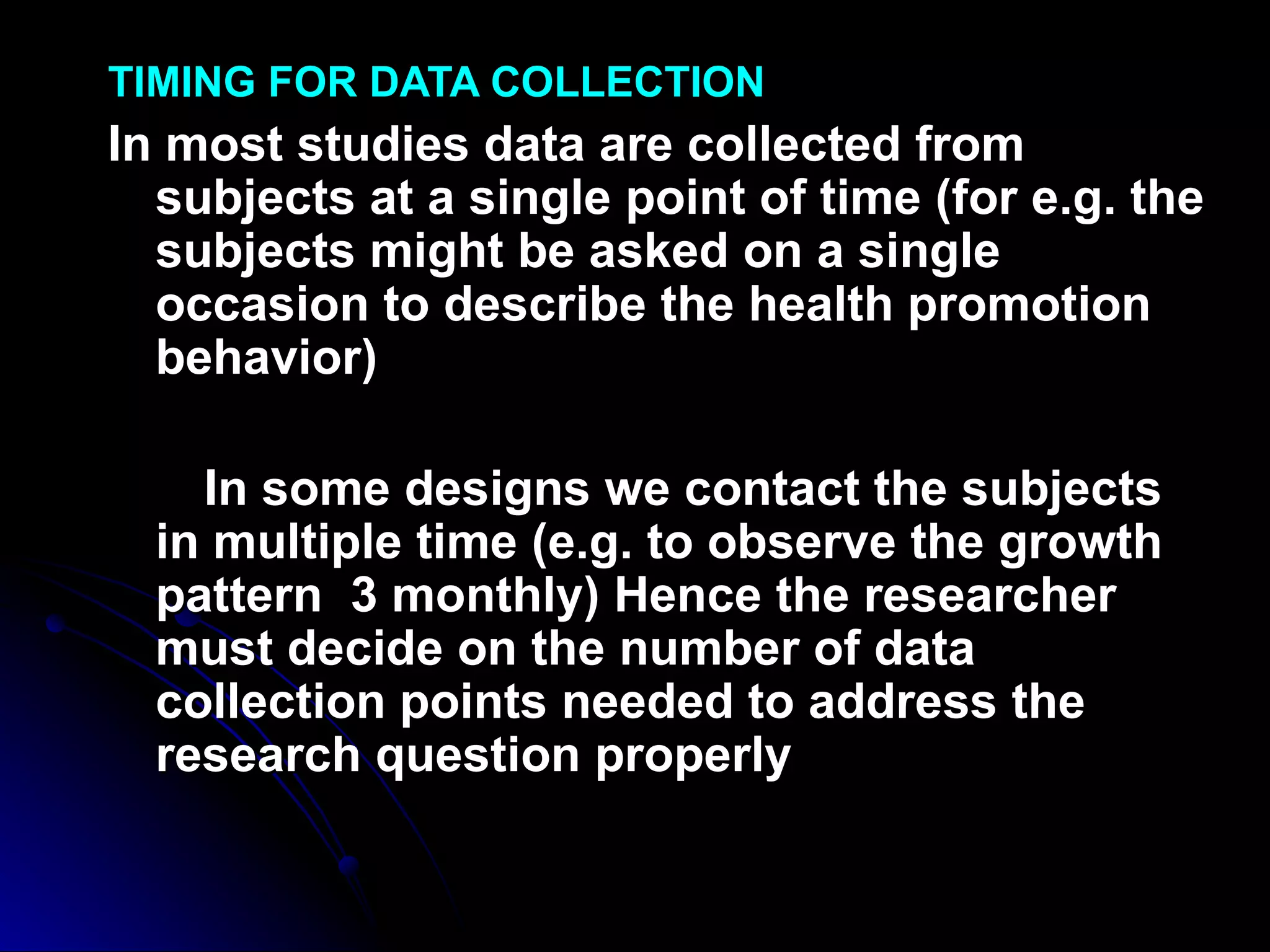 TIMING FOR DATA COLLECTION
In most studies data are collected from
  subjects at a single point of time (for e.g. the
  subjects might be asked on a single
  occasion to describe the health promotion
  behavior)

    In some designs we contact the subjects
  in multiple time (e.g. to observe the growth
  pattern 3 monthly) Hence the researcher
  must decide on the number of data
  collection points needed to address the
  research question properly
 