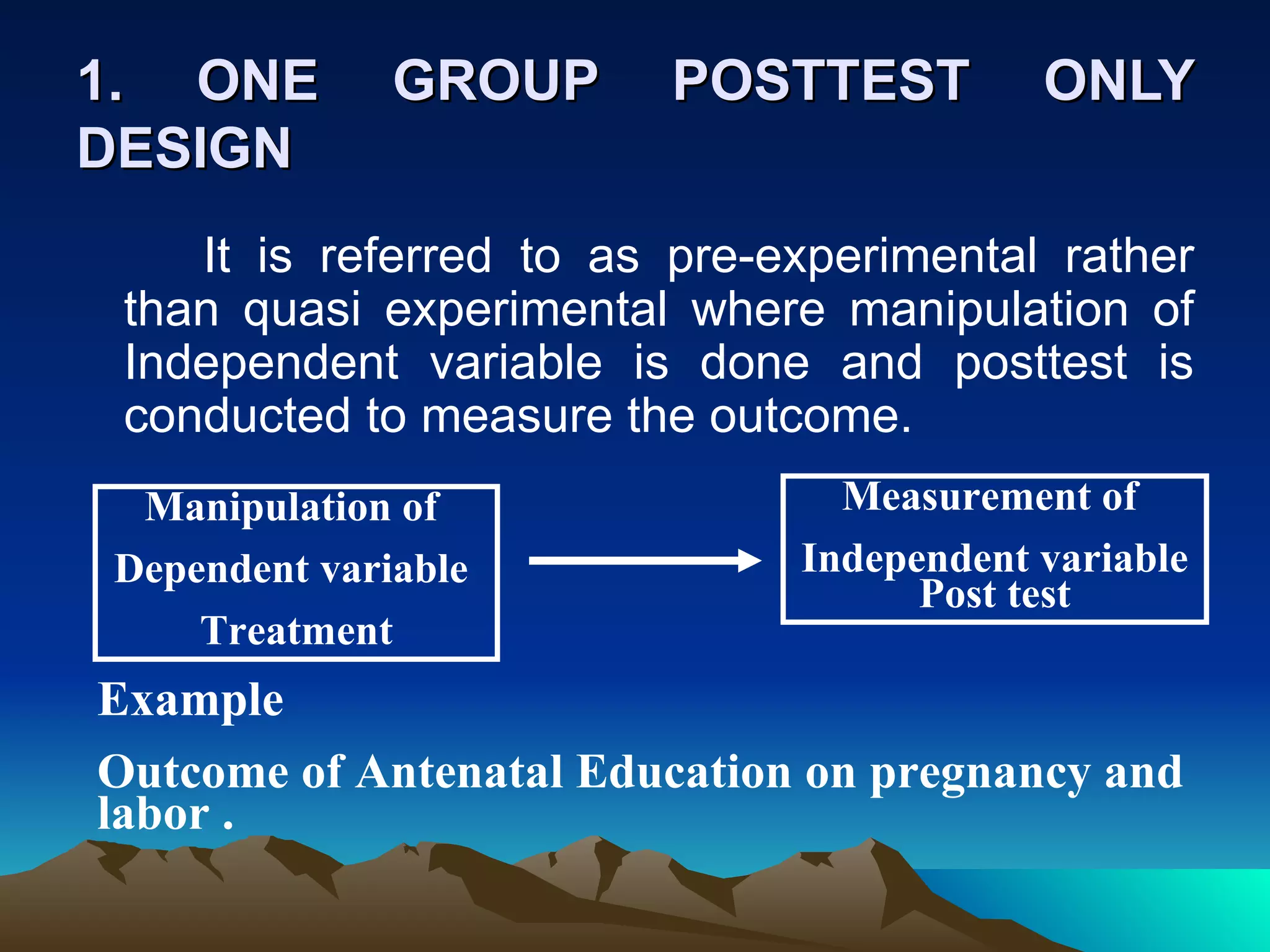 1. ONE        GROUP      POSTTEST         ONLY
DESIGN
    It is referred to as pre-experimental rather
 than quasi experimental where manipulation of
 Independent variable is done and posttest is
 conducted to measure the outcome.
 Manipulation of                Measurement of
Dependent variable            Independent variable
                                    Post test
    Treatment
Example
Outcome of Antenatal Education on pregnancy and
labor .
 