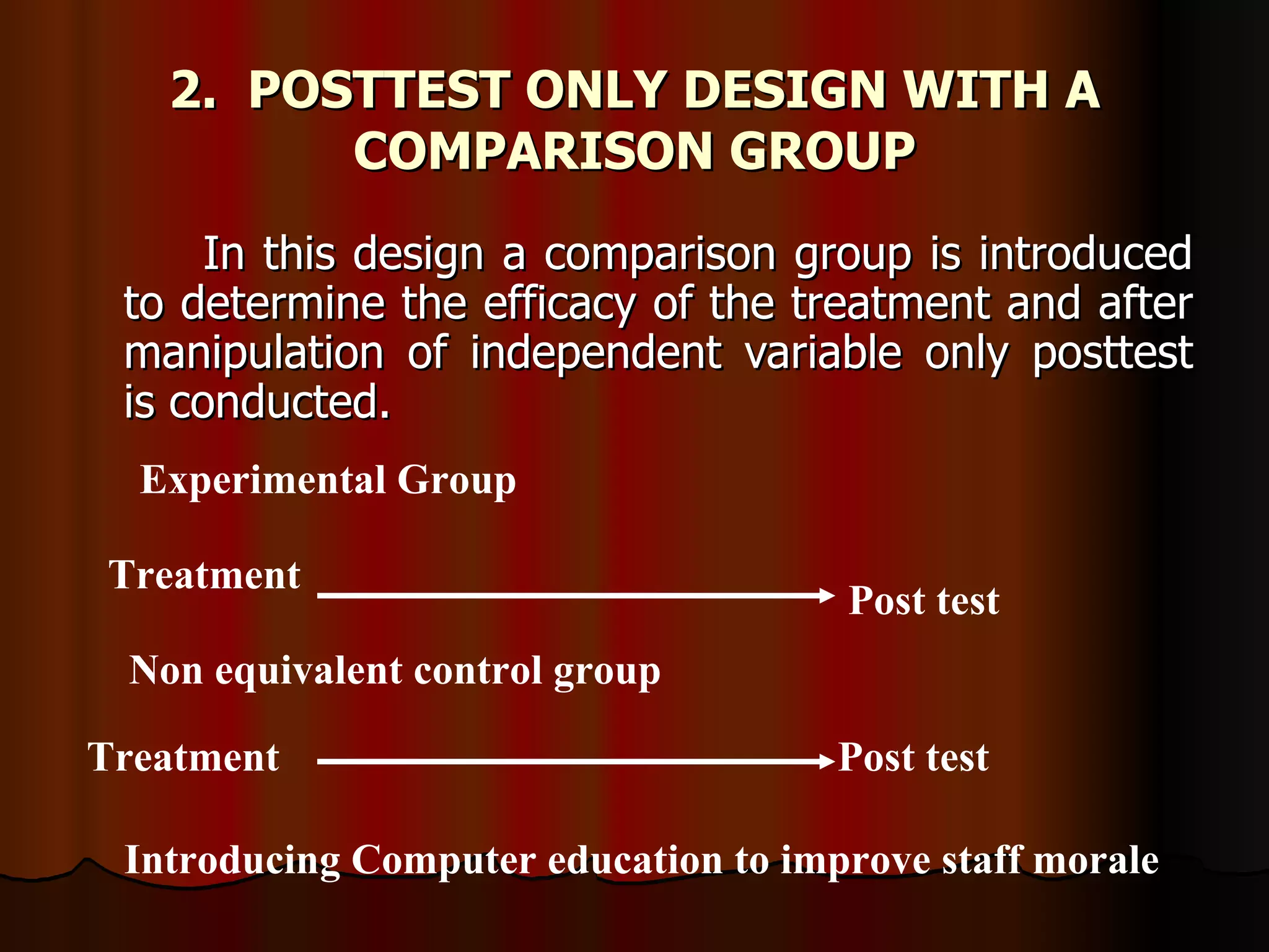 2. POSTTEST ONLY DESIGN WITH A
         COMPARISON GROUP
      In this design a comparison group is introduced
 to determine the efficacy of the treatment and after
 manipulation of independent variable only posttest
 is conducted.
  Experimental Group

Treatment
                                      Post test
 Non equivalent control group

Treatment                             Post test

 Introducing Computer education to improve staff morale
 