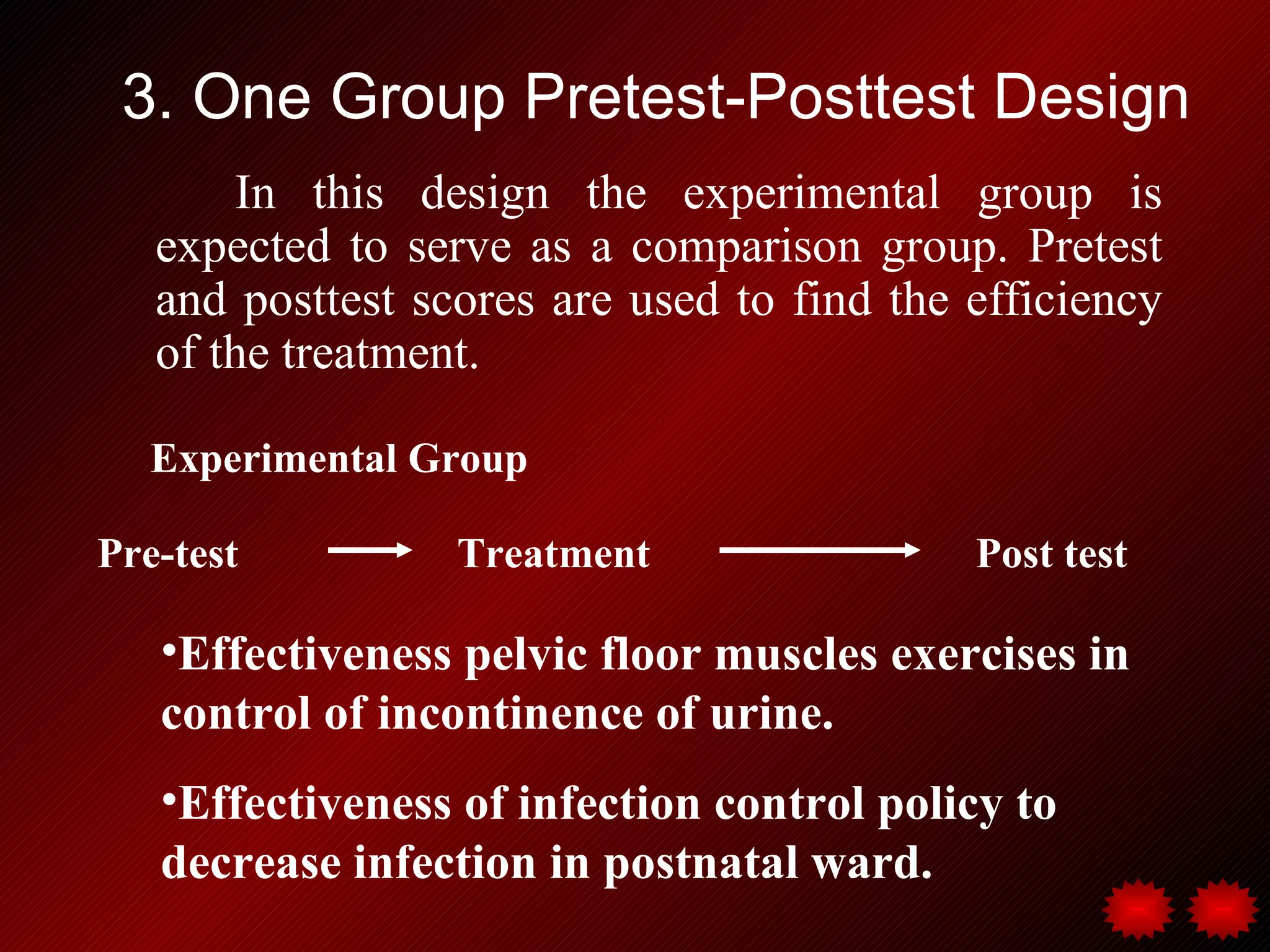 3. One Group Pretest-Posttest Design
       In this design the experimental group is
   expected to serve as a comparison group. Pretest
   and posttest scores are used to find the efficiency
   of the treatment.

   Experimental Group

Pre-test          Treatment                 Post test

   •Effectiveness pelvic floor muscles exercises in
   control of incontinence of urine.
   •Effectiveness of infection control policy to
   decrease infection in postnatal ward.
 