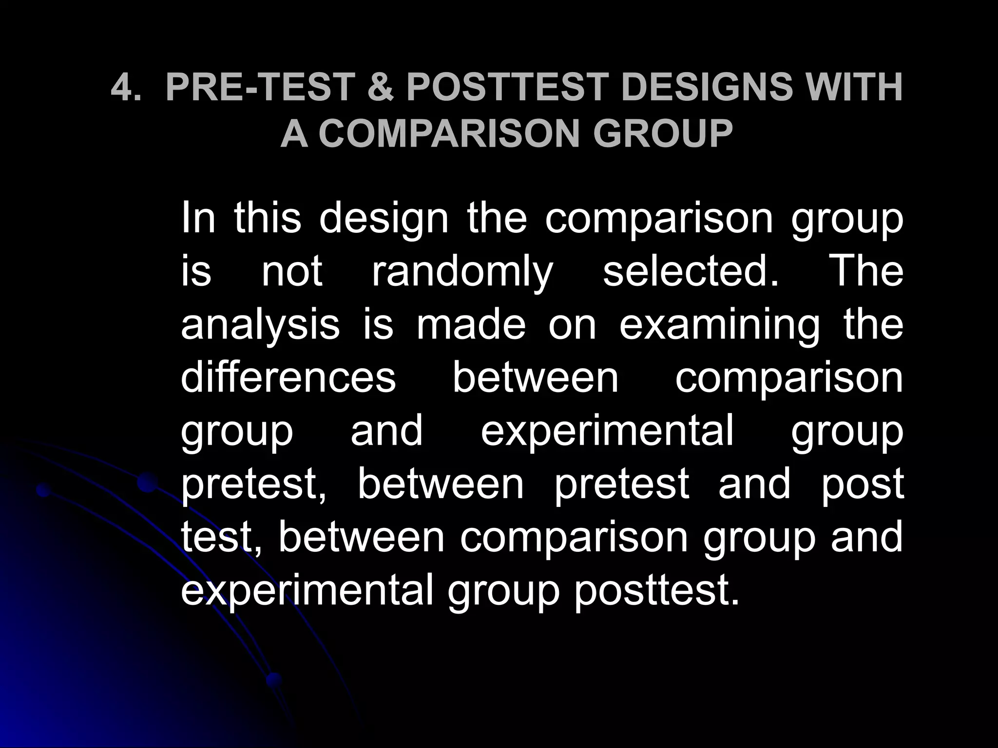 4. PRE-TEST & POSTTEST DESIGNS WITH
        A COMPARISON GROUP

   In this design the comparison group
   is not randomly selected. The
   analysis is made on examining the
   differences between comparison
   group and experimental group
   pretest, between pretest and post
   test, between comparison group and
   experimental group posttest.
 