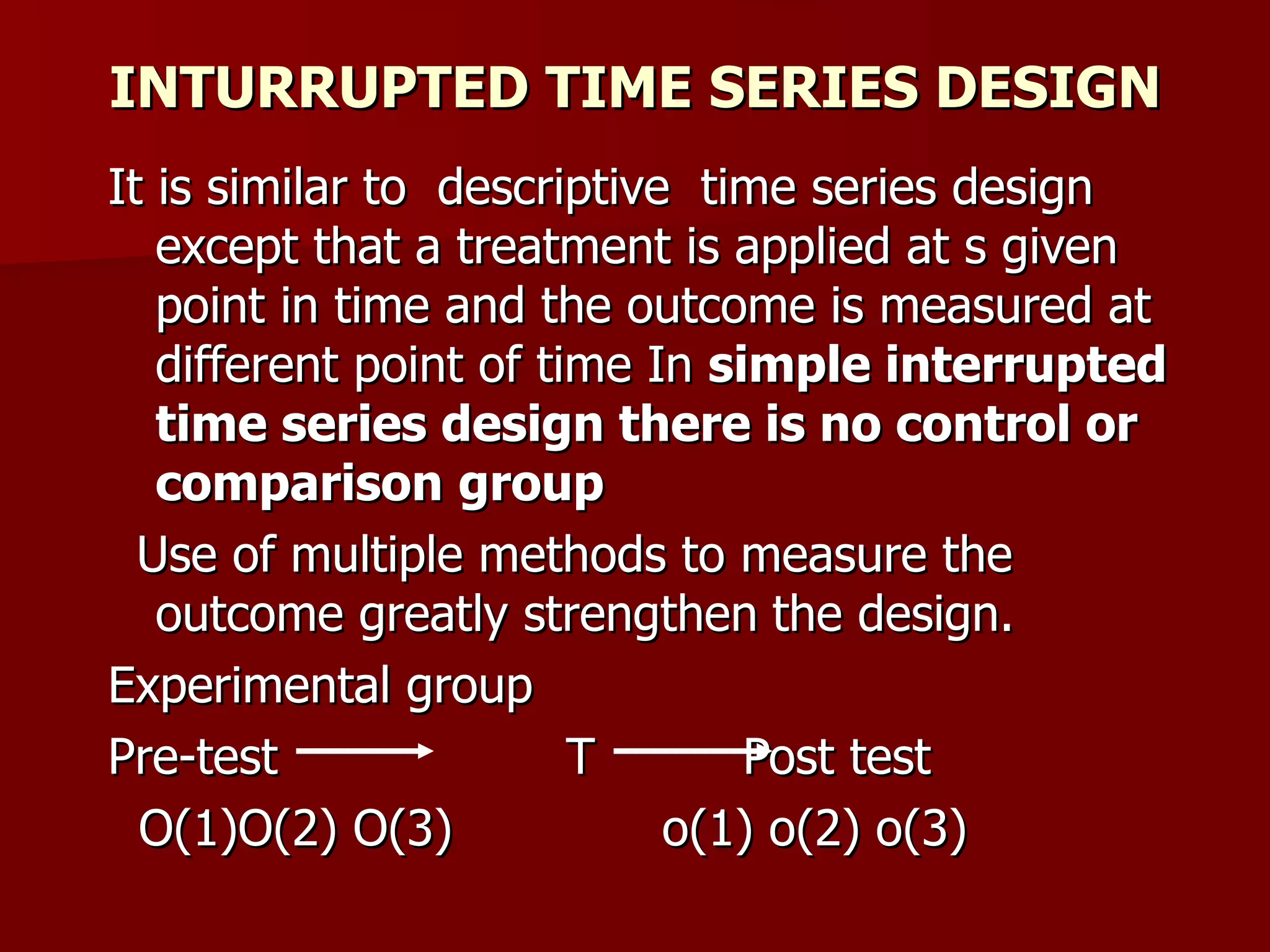 INTURRUPTED TIME SERIES DESIGN
It is similar to descriptive time series design
   except that a treatment is applied at s given
   point in time and the outcome is measured at
   different point of time In simple interrupted
   time series design there is no control or
   comparison group
  Use of multiple methods to measure the
   outcome greatly strengthen the design.
Experimental group
Pre-test                T       Post test
  O(1)O(2) O(3)             o(1) o(2) o(3)
 