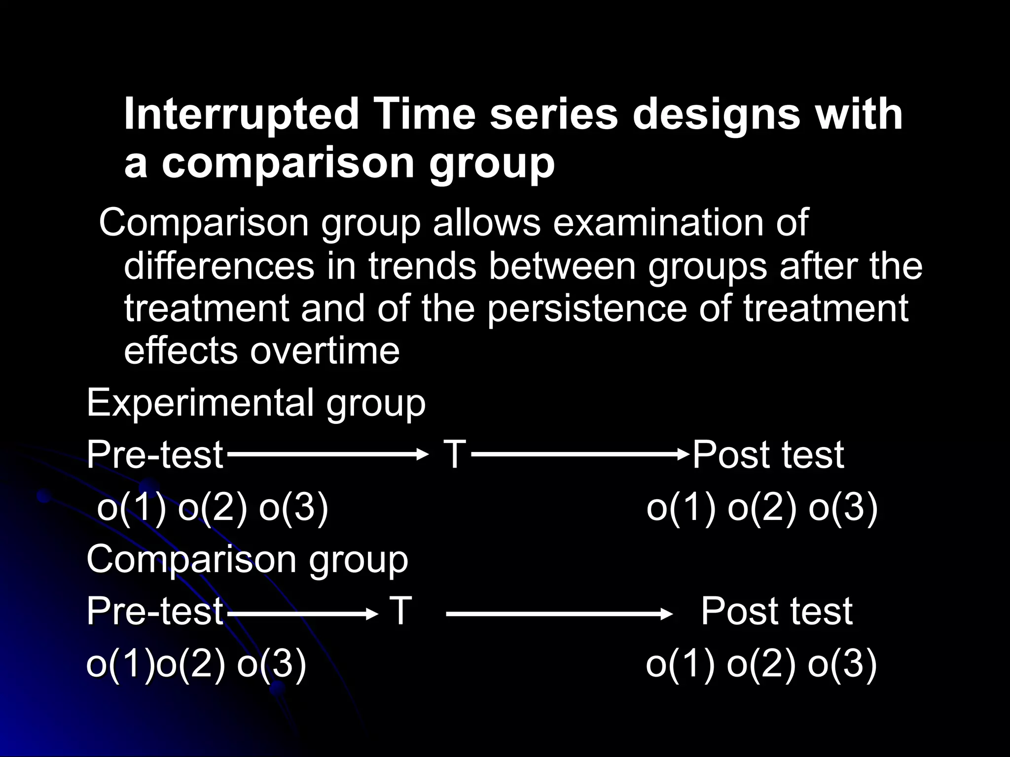 Interrupted Time series designs with
  a comparison group
 Comparison group allows examination of
  differences in trends between groups after the
  treatment and of the persistence of treatment
  effects overtime
Experimental group
Pre-test             T             Post test
 o(1) o(2) o(3)                 o(1) o(2) o(3)
Comparison group
Pre-test           T               Post test
o(1)o(2) o(3)                   o(1) o(2) o(3)
 