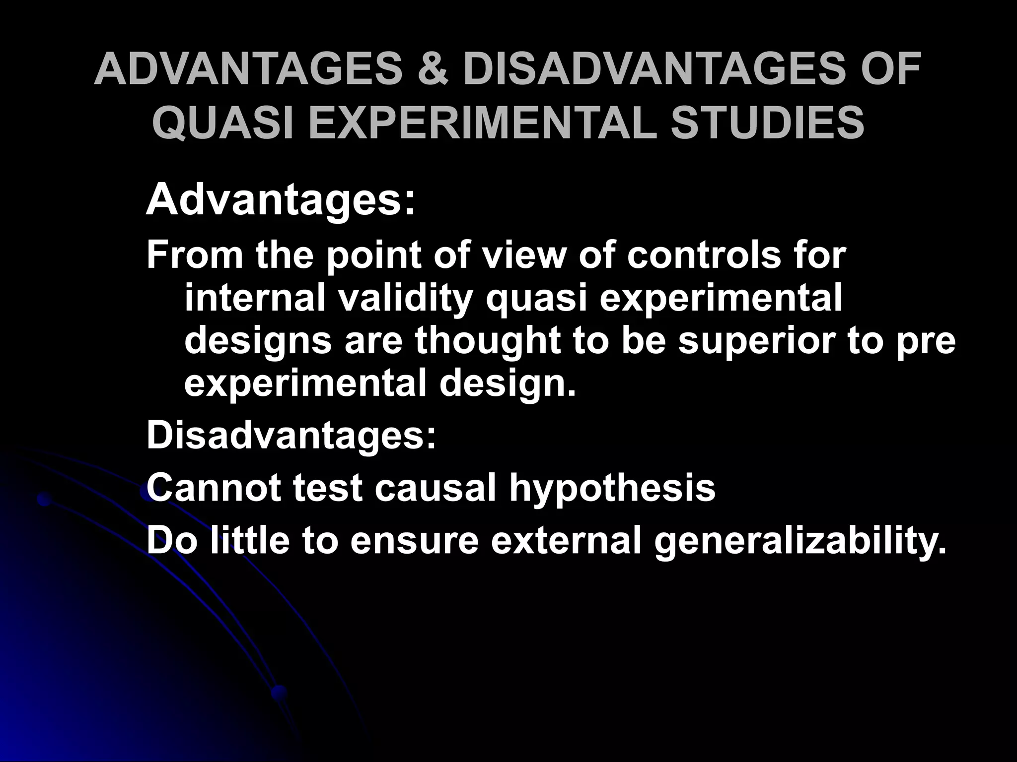 ADVANTAGES & DISADVANTAGES OF
  QUASI EXPERIMENTAL STUDIES
 Advantages:
 From the point of view of controls for
   internal validity quasi experimental
   designs are thought to be superior to pre
   experimental design.
 Disadvantages:
 Cannot test causal hypothesis
 Do little to ensure external generalizability.
 
