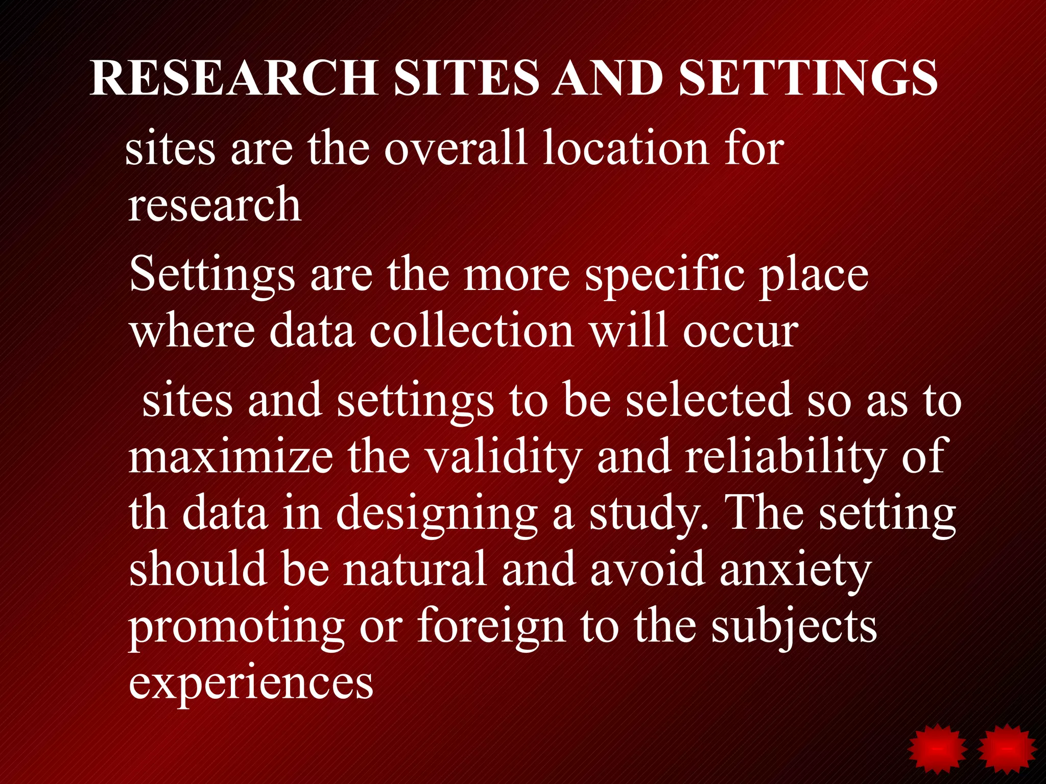 RESEARCH SITES AND SETTINGS
 sites are the overall location for
 research
 Settings are the more specific place
 where data collection will occur
  sites and settings to be selected so as to
 maximize the validity and reliability of
 th data in designing a study. The setting
 should be natural and avoid anxiety
 promoting or foreign to the subjects
 experiences
 