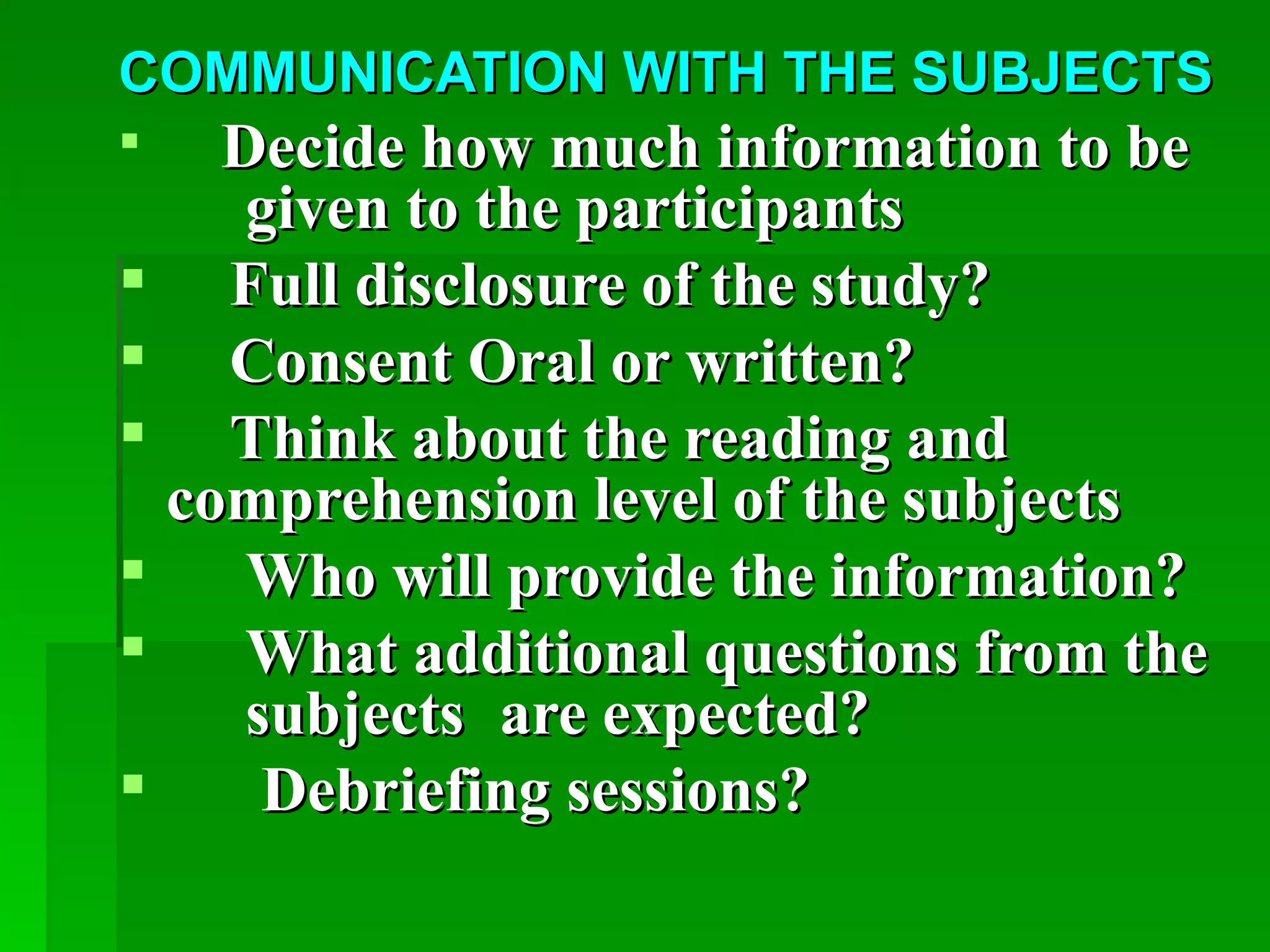 COMMUNICATION WITH THE SUBJECTS
   Decide how much information to be
     given to the participants
 Full disclosure of the study?
 Consent Oral or written?
 Think about the reading and
  comprehension level of the subjects
    Who will provide the information?
    What additional questions from the
     subjects are expected?
     Debriefing sessions?
 