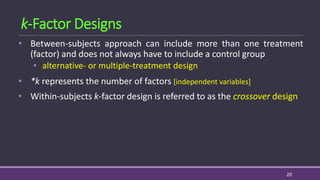 k-Factor Designs
• Between-subjects approach can include more than one treatment
(factor) and does not always have to include a control group
• alternative- or multiple-treatment design
• *k represents the number of factors [independent variables]
• Within-subjects k-factor design is referred to as the crossover design
20
 