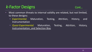 • Most common threats to internal validity are related, but not limited,
to these designs:
• Experimental. Maturation, Testing, Attrition, History, and
Instrumentation
• Quasi-Experimental. Maturation, Testing, Attrition, History,
Instrumentation, and Selection Bias
22
k-Factor Designs Cont…
 