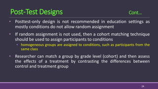 • Posttest-only design is not recommended in education settings as
mostly conditions do not allow random assignment
• If random assignment is not used, then a cohort matching technique
should be used to assign participants to conditions
• homogeneous groups are assigned to conditions, such as participants from the
same class
• Researcher can match a group by grade level (cohort) and then assess
the effects of a treatment by contrasting the differences between
control and treatment group
24
Post-Test Designs Cont…
 