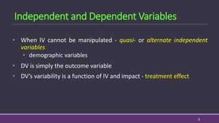 • When IV cannot be manipulated - quasi- or alternate independent
variables
• demographic variables
• DV is simply the outcome variable
• DV’s variability is a function of IV and impact - treatment effect
3
Independent and Dependent Variables
 