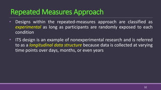 • Designs within the repeated-measures approach are classified as
experimental as long as participants are randomly exposed to each
condition
• ITS design is an example of nonexperimental research and is referred
to as a longitudinal data structure because data is collected at varying
time points over days, months, or even years
32
Repeated Measures Approach
 