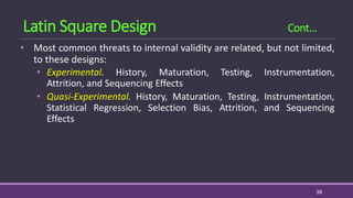 • Most common threats to internal validity are related, but not limited,
to these designs:
• Experimental. History, Maturation, Testing, Instrumentation,
Attrition, and Sequencing Effects
• Quasi-Experimental. History, Maturation, Testing, Instrumentation,
Statistical Regression, Selection Bias, Attrition, and Sequencing
Effects
38
Latin Square Design Cont…
 