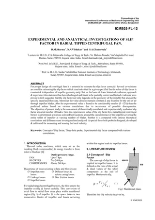 Proceedings of the 
International Conference on Mechanical Engineering 2003 
(ICME2003) 26- 28 December 2003, Dhaka, Bangladesh 
ICME03-FL-12 
EXPERIMENTAL AND ANALYTICAL INVESTIGATIONS OF SLIP 
1Lecturer in M.E.D., C.K.Pithawalla College of Engg. & Tech., Nr. Malvan Mandir, Via Magdalla Port road, 
ABSTRACT 
For proper design of centrifugal fans it is essential to estimate the slip factor correctly. Several co-relations 
are used for estimating the slip factor which concludes that for a given specified fan the value of slip factor is 
constant & is dependent of impeller geometry only. But on the basis of fewer historical evidences, approach 
& experience this statement has been challenged and found to be partially correct and factual evidences were 
proved which suggested that the slip factor not only depends on the geometry of the impeller but also on the 
specific speed and flow rate. Moreover the value does not remain constant at any location for the exit of air 
through impeller blades. Also the experimental value is found to be considerably smaller (3 -12%) than the 
predicted values based on various correlations due to occurrence of possible discrepancies. 
The objective of present study is the assessment of theoretically correlated and experimentally evaluated slip 
factor at varied number of blades. Here the experimental value of the slip factor for a radial tipped centrifugal 
blower is determined at various selected test locations around the circumference of the impeller covering the 
entire width of impeller at varying number of blades. Further it is compared with various theoretical 
correlations and differences are investigated and analyzed. A special three-hole probe is designed, developed 
& calibrated for measuring and sensing the local velocity. 
© ICME2003 
FACTOR IN RADIAL TIPPED CENTRIFUGAL FAN. 
Dumas, Surat-394550, Gujarat state, India. Email:sharmadeepak_m@rediffmail.com 
2Asst.Prof. in M.E.D., Sarvajanik College of Engg. & Tech., Athwalines, Surat-395001, 
3 Prof. in M.E.D., Sardar Vallabhbhai National Institute of Technology, Ichhanath, 
Keywords: Concept of Slip factor, Three-hole probe, Experimental slip factor compared with various 
1. INTRODUCTION 
D.M.Sharma 1, N.N.Vibhakar 2 and S.A.Channiwala3 
Gujarat state, India. Email:v_nitin1@rediffmail.com 
Surat-395007, Gujarat state, India. Email:sac@svrec.ermet.in 
Thermal turbo machines, which uses air as the 
working fluid (compressible) & energy transfer is from 
rotor to fluid are [1]: 
Outlet pressure range. 
FAN Upto 7 kpa. 
BLOWERS 7 to 240 kpa. 
COMPRESSORS Above 240 kpa. 
Occurrence of losses existing in fans and blowers are: 
¾ Impeller entry 
losses. 
¾ Leakage losses. 
¾ Impeller losses 
¾ Diffuser losses & 
volute casing losses. 
¾ Disc friction losses. 
For radial tipped centrifugal blowers, the flow enters the 
impeller axially & leaves radially. This conversion of 
axial flow to radial flow takes place within meridional 
region (fig.1) of impeller. It is the space between two 
consecutive blades of impeller and losses occurring 
within this region leads to impeller losses. 
2. LITERATURE REVIEW 
2.1 Concept of Slip 
Factor 
The concept of slip factor is 
implied to impeller losses. It is 
defined as the ratio of the actual 
& ideal values of the whirl 
components at the exit of 
impeller. Mathematically, 
μ = V (1) 
2 
' 
2 
W 
W 
V 
Therefore the slip velocity is given by, 
correlations. 
Fig.1 Meridional plane. 
 