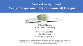 Week 4 Assignment
Analyze Experimental (Randomized) Designs
log Teaching and Learning
Orlanda Haynes
North Central University
School of Education
Ed. D Student
EDR8205-4 - fall 2018
Copyright Note: All images used in this presentation have been confirmed to be either in the
public domain, of expired copyright status, licensed under the GNU Free Documentation
License, or using creative commons license
 