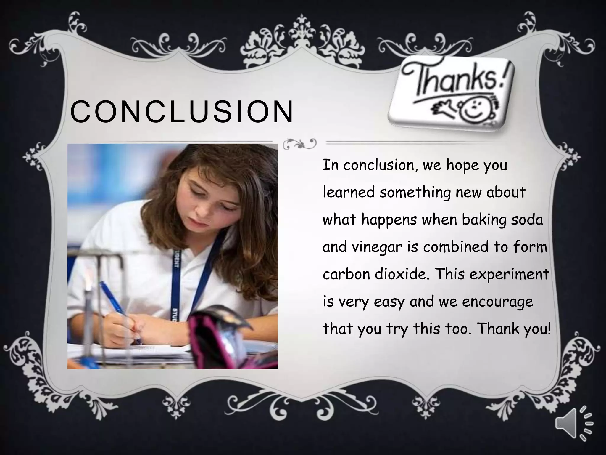 CONCLUSION
In conclusion, we hope you
learned something new about
what happens when baking soda
and vinegar is combined to form
carbon dioxide. This experiment
is very easy and we encourage
that you try this too. Thank you!
 