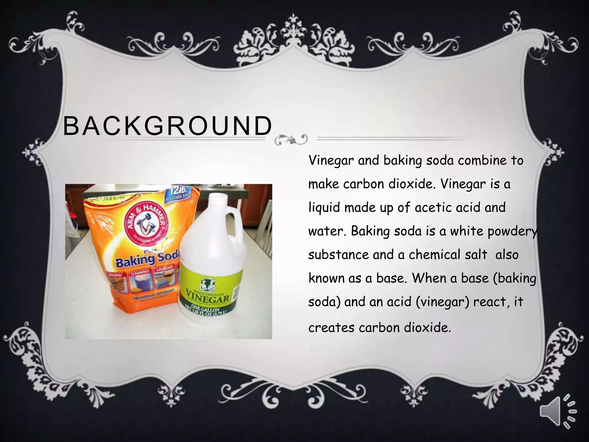 Vinegar and baking soda combine to
make carbon dioxide. Vinegar is a
liquid made up of acetic acid and
water. Baking soda is a white powdery
substance and a chemical salt also
known as a base. When a base (baking
soda) and an acid (vinegar) react, it
creates carbon dioxide.
BACKGROUND
 