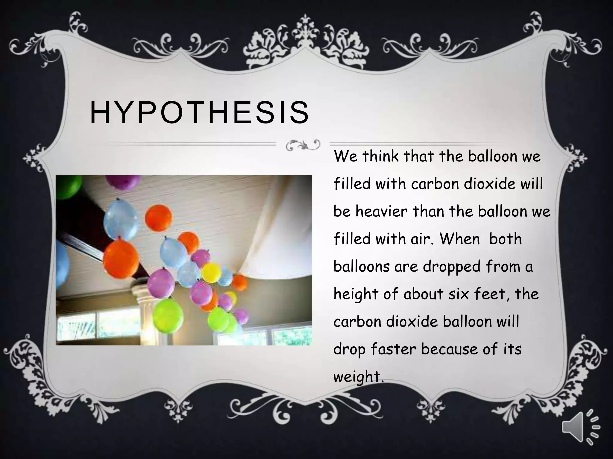 We think that the balloon we
filled with carbon dioxide will
be heavier than the balloon we
filled with air. When both
balloons are dropped from a
height of about six feet, the
carbon dioxide balloon will
drop faster because of its
weight.
HYPOTHESIS
 