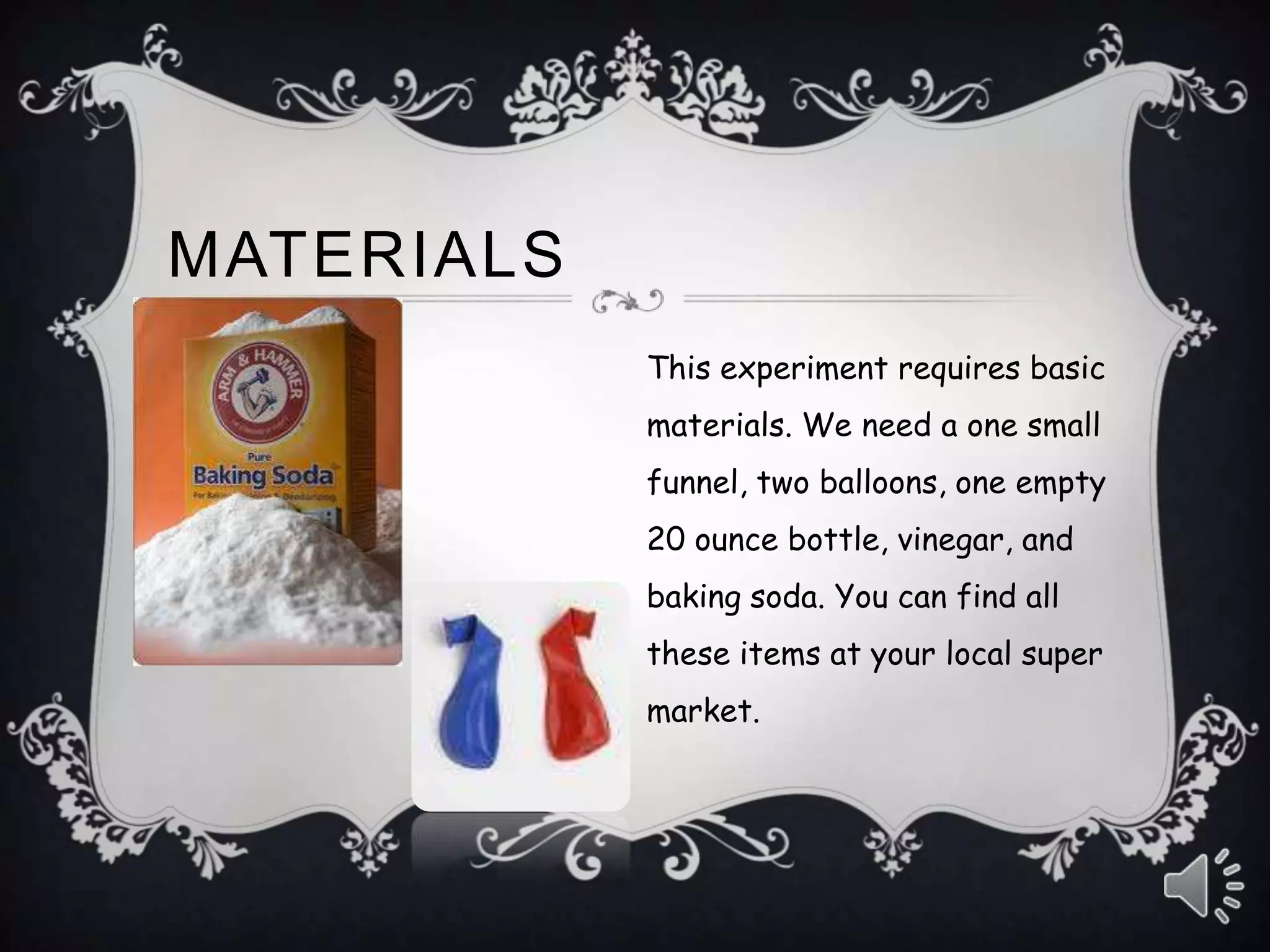 MATERIALS
This experiment requires basic
materials. We need a one small
funnel, two balloons, one empty
20 ounce bottle, vinegar, and
baking soda. You can find all
these items at your local super
market.
 