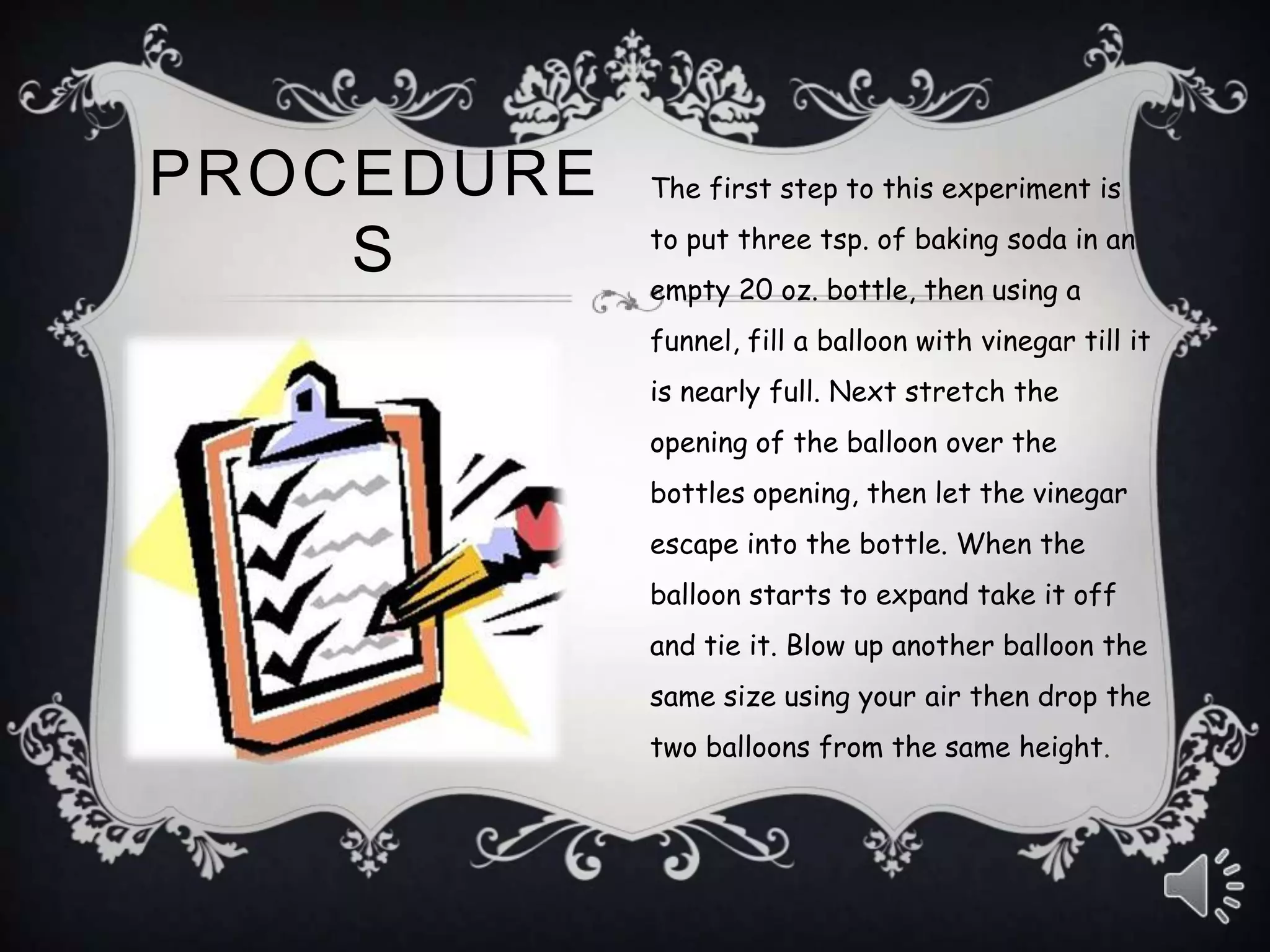 PROCEDURE
S
The first step to this experiment is
to put three tsp. of baking soda in an
empty 20 oz. bottle, then using a
funnel, fill a balloon with vinegar till it
is nearly full. Next stretch the
opening of the balloon over the
bottles opening, then let the vinegar
escape into the bottle. When the
balloon starts to expand take it off
and tie it. Blow up another balloon the
same size using your air then drop the
two balloons from the same height.
 
